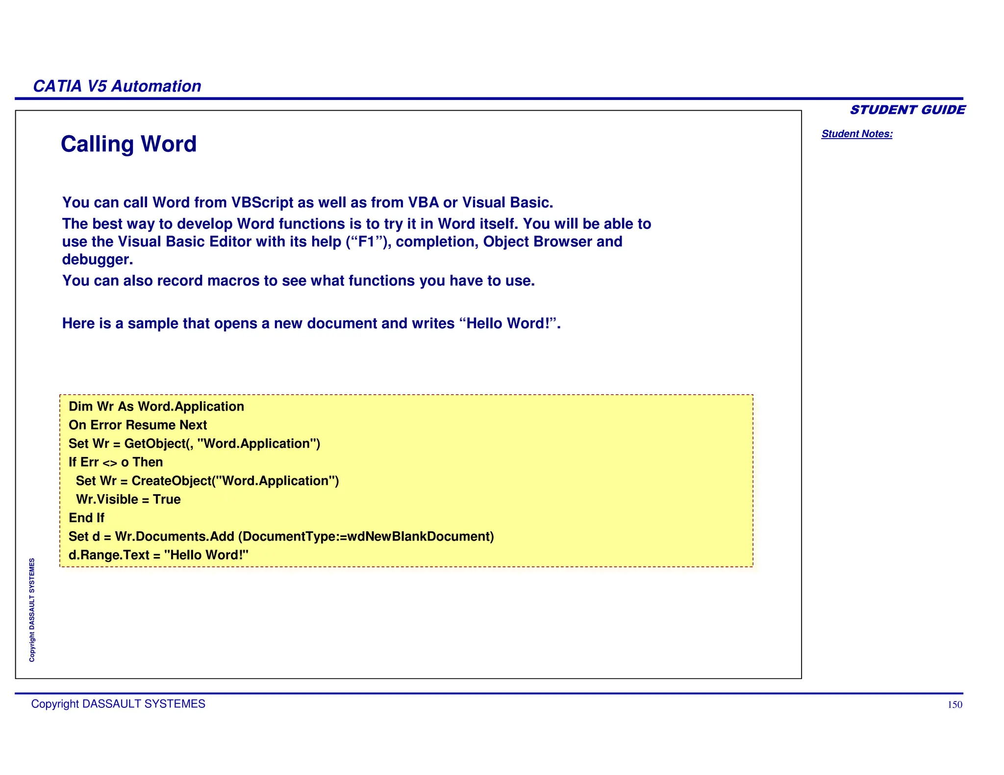 Student Notes:
CATIA V5 Automation
Copyright DASSAULT SYSTEMES 150
Copyright
DASSAULT
SYSTEMES
Calling Word
You can call Word from VBScript as well as from VBA or Visual Basic.
The best way to develop Word functions is to try it in Word itself. You will be able to
use the Visual Basic Editor with its help (“F1”), completion, Object Browser and
debugger.
You can also record macros to see what functions you have to use.
Here is a sample that opens a new document and writes “Hello Word!”.
Dim Wr As Word.Application
On Error Resume Next
Set Wr = GetObject(, "Word.Application")
If Err <> o Then
Set Wr = CreateObject("Word.Application")
Wr.Visible = True
End If
Set d = Wr.Documents.Add (DocumentType:=wdNewBlankDocument)
d.Range.Text = "Hello Word!"
Dim Wr As Word.Application
On Error Resume Next
Set Wr = GetObject(, "Word.Application")
If Err <> o Then
Set Wr = CreateObject("Word.Application")
Wr.Visible = True
End If
Set d = Wr.Documents.Add (DocumentType:=wdNewBlankDocument)
d.Range.Text = "Hello Word!"
 
