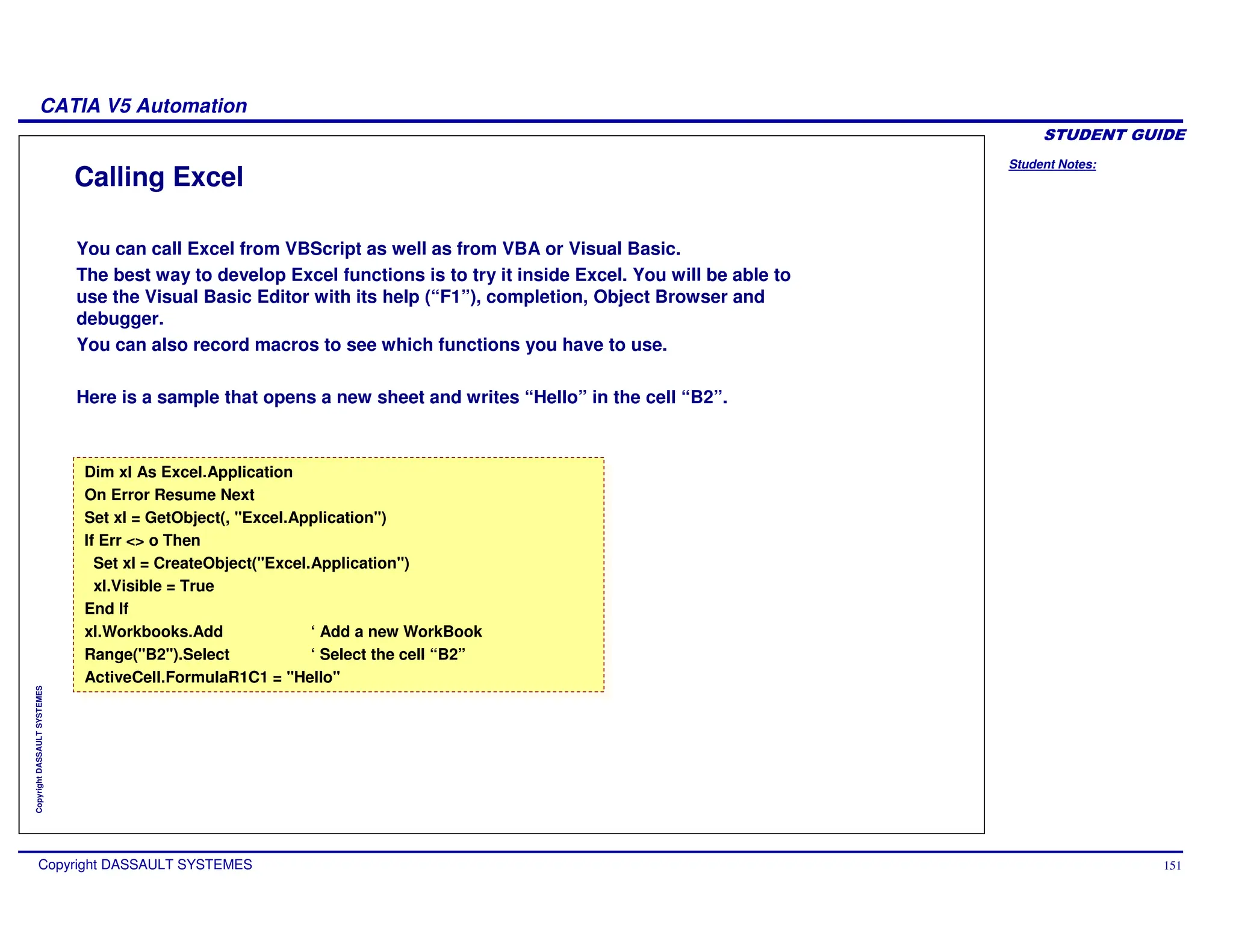 Student Notes:
CATIA V5 Automation
Copyright DASSAULT SYSTEMES 151
Copyright
DASSAULT
SYSTEMES
Calling Excel
You can call Excel from VBScript as well as from VBA or Visual Basic.
The best way to develop Excel functions is to try it inside Excel. You will be able to
use the Visual Basic Editor with its help (“F1”), completion, Object Browser and
debugger.
You can also record macros to see which functions you have to use.
Here is a sample that opens a new sheet and writes “Hello” in the cell “B2”.
Dim xl As Excel.Application
On Error Resume Next
Set xl = GetObject(, "Excel.Application")
If Err <> o Then
Set xl = CreateObject("Excel.Application")
xl.Visible = True
End If
xl.Workbooks.Add ‘ Add a new WorkBook
Range("B2").Select ‘ Select the cell “B2”
ActiveCell.FormulaR1C1 = "Hello"
Dim xl As Excel.Application
On Error Resume Next
Set xl = GetObject(, "Excel.Application")
If Err <> o Then
Set xl = CreateObject("Excel.Application")
xl.Visible = True
End If
xl.Workbooks.Add ‘ Add a new WorkBook
Range("B2").Select ‘ Select the cell “B2”
ActiveCell.FormulaR1C1 = "Hello"
 
