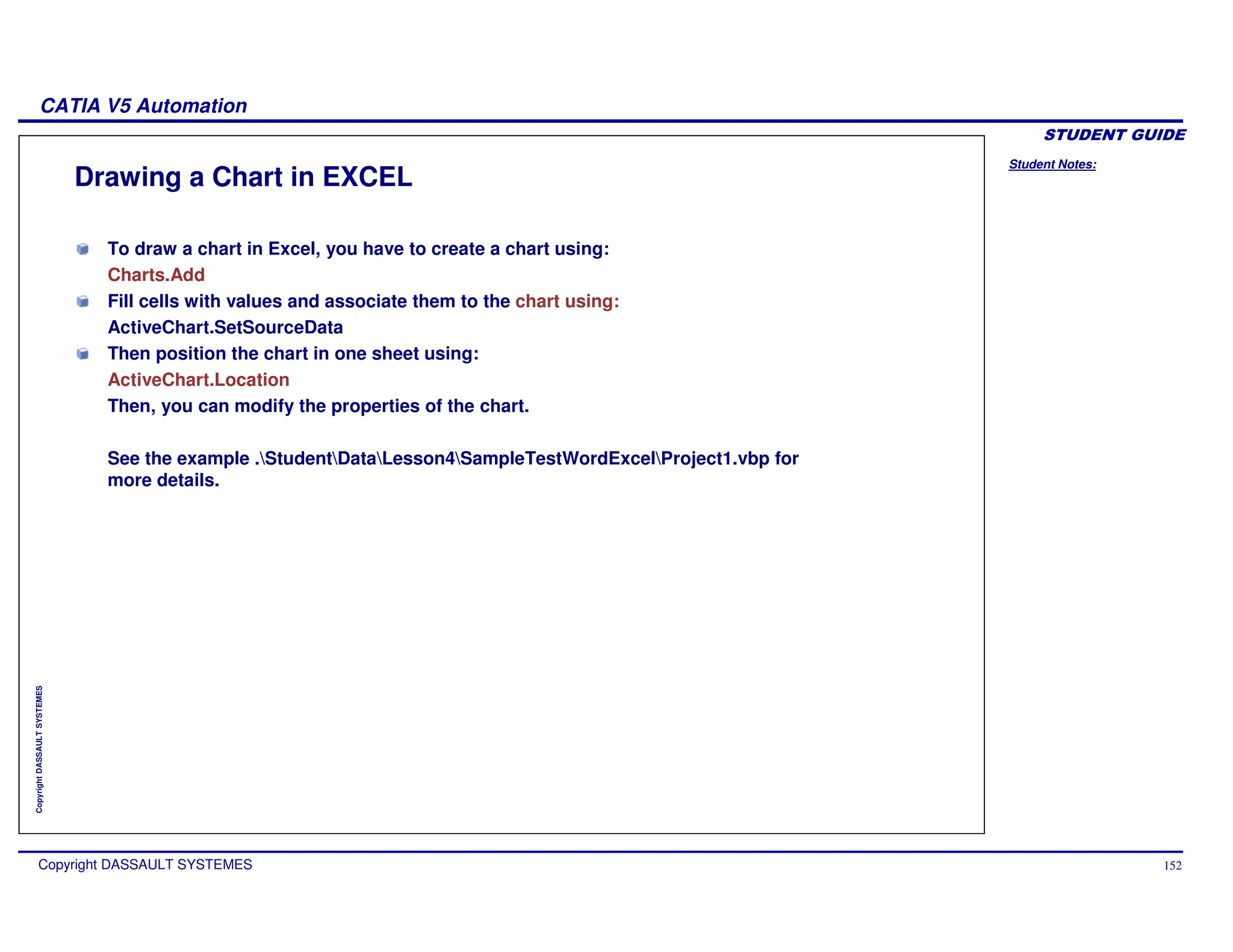 Student Notes:
CATIA V5 Automation
Copyright DASSAULT SYSTEMES 152
Copyright
DASSAULT
SYSTEMES
Drawing a Chart in EXCEL
To draw a chart in Excel, you have to create a chart using:
Charts.Add
Fill cells with values and associate them to the chart using:
ActiveChart.SetSourceData
Then position the chart in one sheet using:
ActiveChart.Location
Then, you can modify the properties of the chart.
See the example .StudentDataLesson4SampleTestWordExcelProject1.vbp for
more details.
 