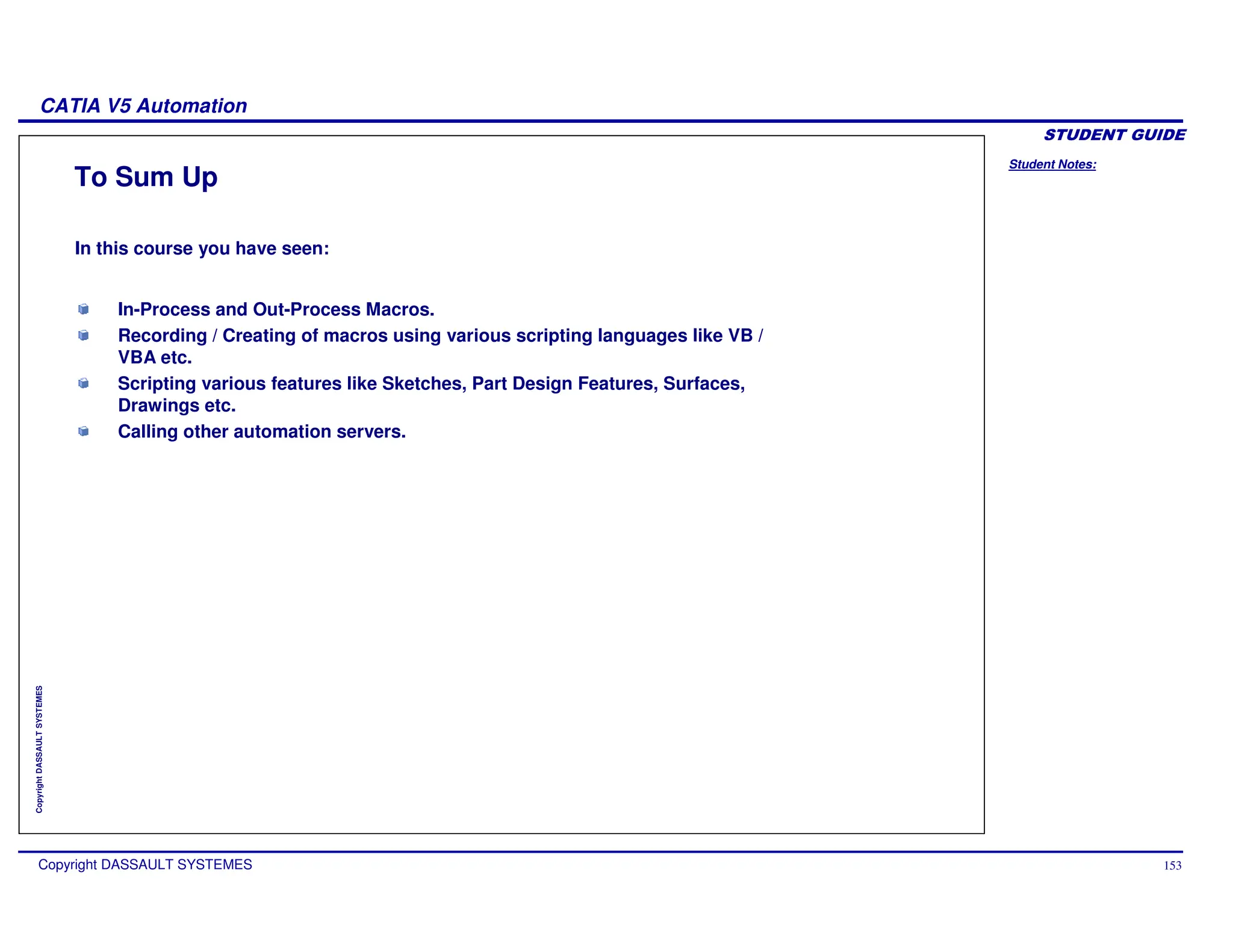 Student Notes:
CATIA V5 Automation
Copyright DASSAULT SYSTEMES 153
Copyright
DASSAULT
SYSTEMES
In-Process and Out-Process Macros.
Recording / Creating of macros using various scripting languages like VB /
VBA etc.
Scripting various features like Sketches, Part Design Features, Surfaces,
Drawings etc.
Calling other automation servers.
To Sum Up
In this course you have seen:
 