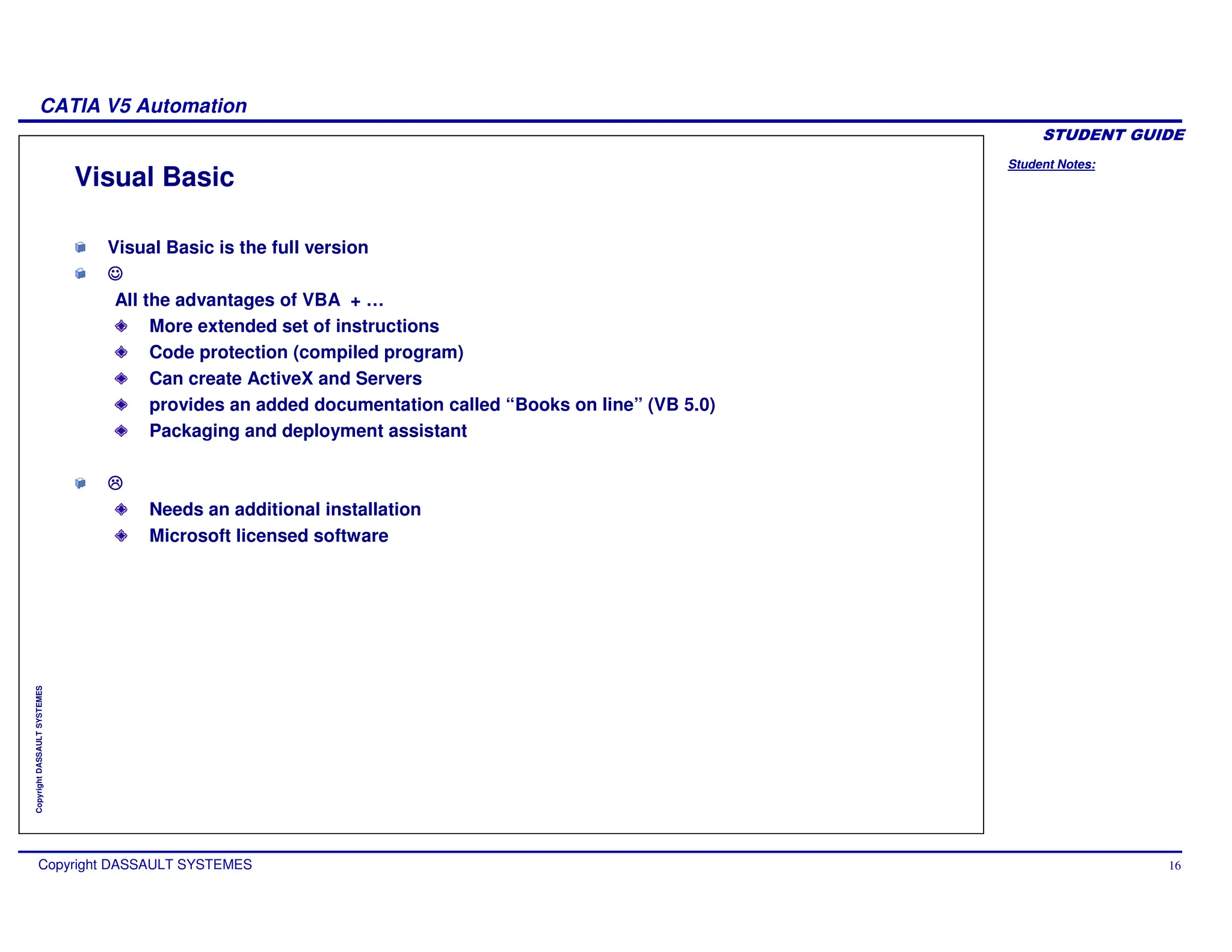 Student Notes:
CATIA V5 Automation
Copyright DASSAULT SYSTEMES 16
Copyright
DASSAULT
SYSTEMES
Visual Basic
Visual Basic is the full version
All the advantages of VBA + …
More extended set of instructions
Code protection (compiled program)
Can create ActiveX and Servers
provides an added documentation called “Books on line” (VB 5.0)
Packaging and deployment assistant
Needs an additional installation
Microsoft licensed software
 