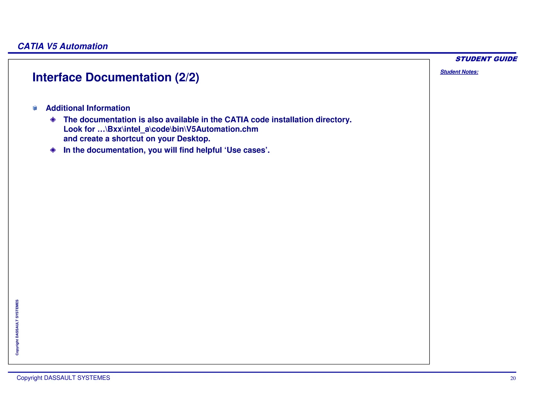 Student Notes:
CATIA V5 Automation
Copyright DASSAULT SYSTEMES 20
Copyright
DASSAULT
SYSTEMES
Interface Documentation (2/2)
Additional Information
The documentation is also available in the CATIA code installation directory.
Look for …Bxxintel_acodebinV5Automation.chm
and create a shortcut on your Desktop.
In the documentation, you will find helpful ‘Use cases’.
 