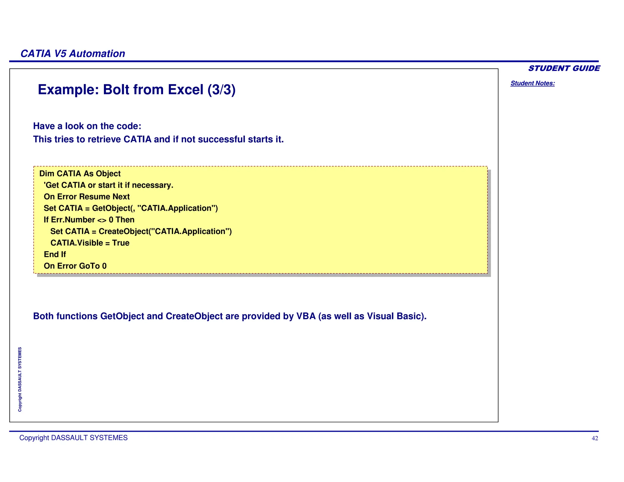 Student Notes:
CATIA V5 Automation
Copyright DASSAULT SYSTEMES 42
Copyright
DASSAULT
SYSTEMES
Example: Bolt from Excel (3/3)
Have a look on the code:
This tries to retrieve CATIA and if not successful starts it.
Both functions GetObject and CreateObject are provided by VBA (as well as Visual Basic).
Dim CATIA As Object
'Get CATIA or start it if necessary.
On Error Resume Next
Set CATIA = GetObject(, "CATIA.Application")
If Err.Number <> 0 Then
Set CATIA = CreateObject("CATIA.Application")
CATIA.Visible = True
End If
On Error GoTo 0
Dim CATIA As Object
'Get CATIA or start it if necessary.
On Error Resume Next
Set CATIA = GetObject(, "CATIA.Application")
If Err.Number <> 0 Then
Set CATIA = CreateObject("CATIA.Application")
CATIA.Visible = True
End If
On Error GoTo 0
 