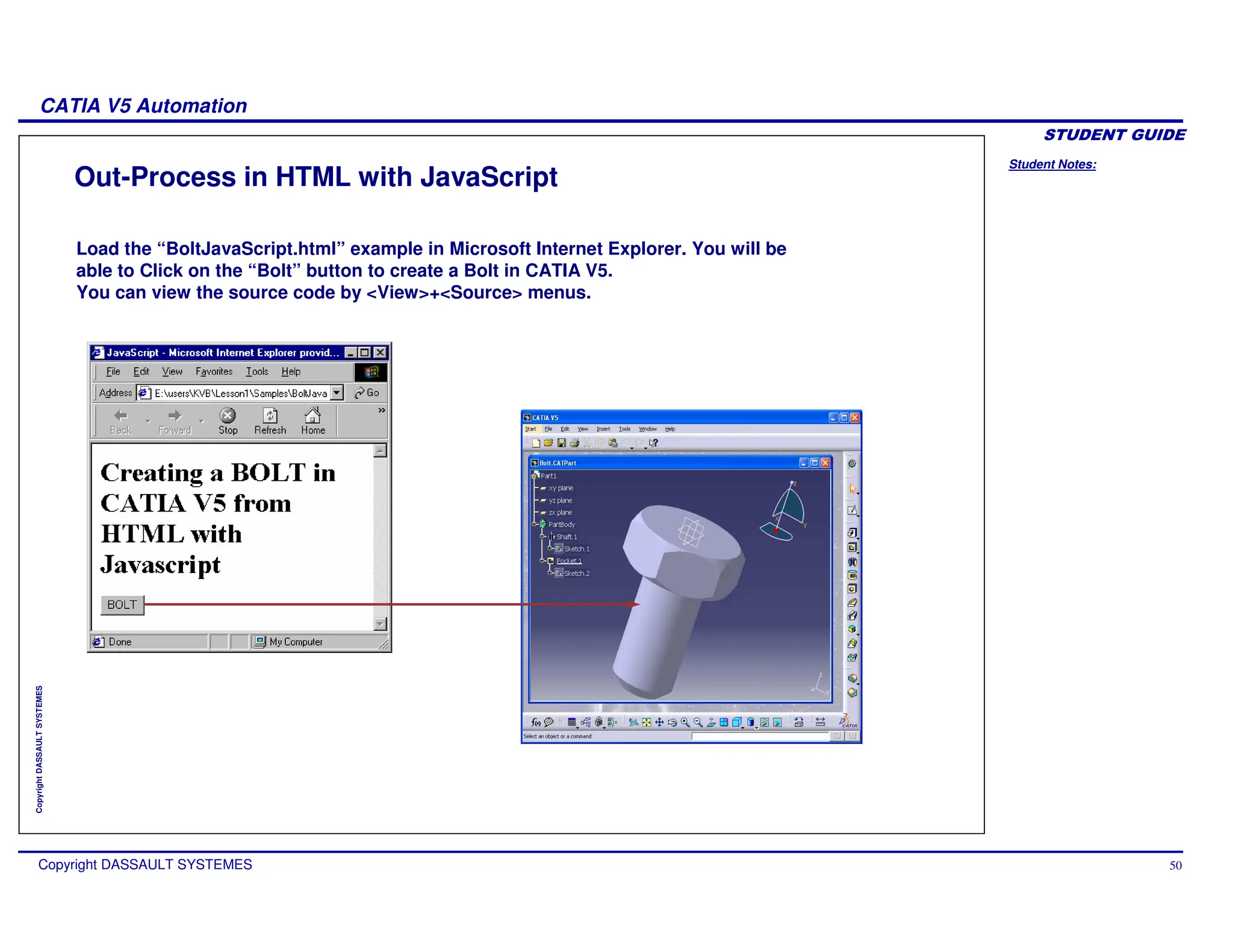 Student Notes:
CATIA V5 Automation
Copyright DASSAULT SYSTEMES 50
Copyright
DASSAULT
SYSTEMES
Out-Process in HTML with JavaScript
Load the “BoltJavaScript.html” example in Microsoft Internet Explorer. You will be
able to Click on the “Bolt” button to create a Bolt in CATIA V5.
You can view the source code by <View>+<Source> menus.
 
