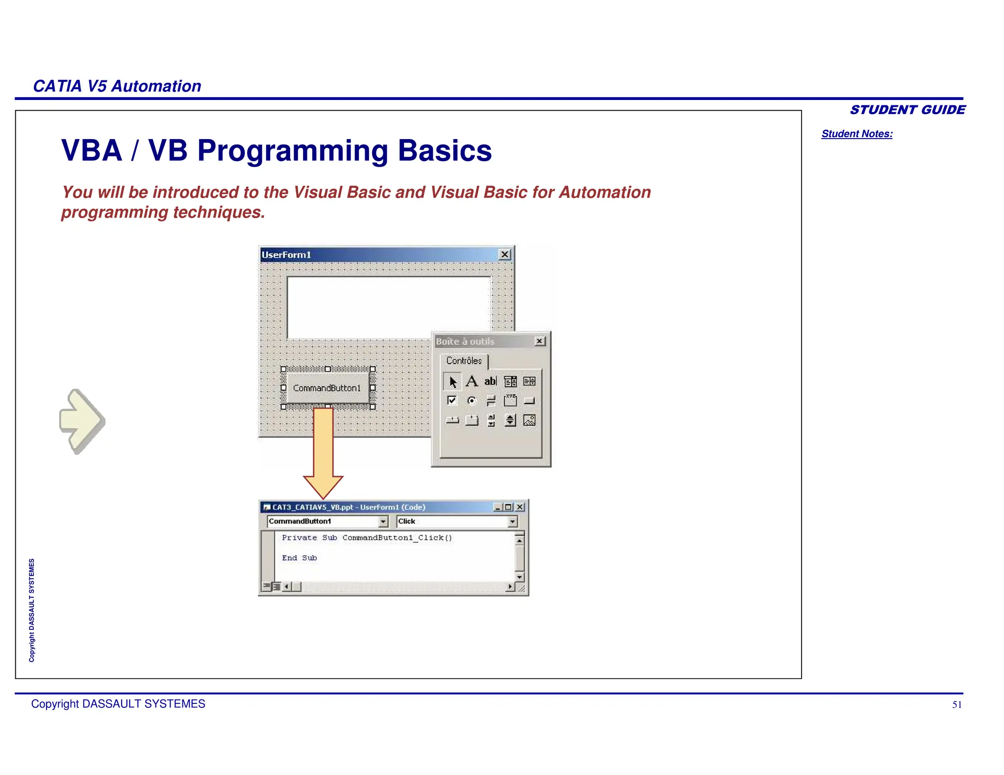 Student Notes:
CATIA V5 Automation
Copyright DASSAULT SYSTEMES 51
Copyright
DASSAULT
SYSTEMES
VBA / VB Programming Basics
You will be introduced to the Visual Basic and Visual Basic for Automation
programming techniques.
 