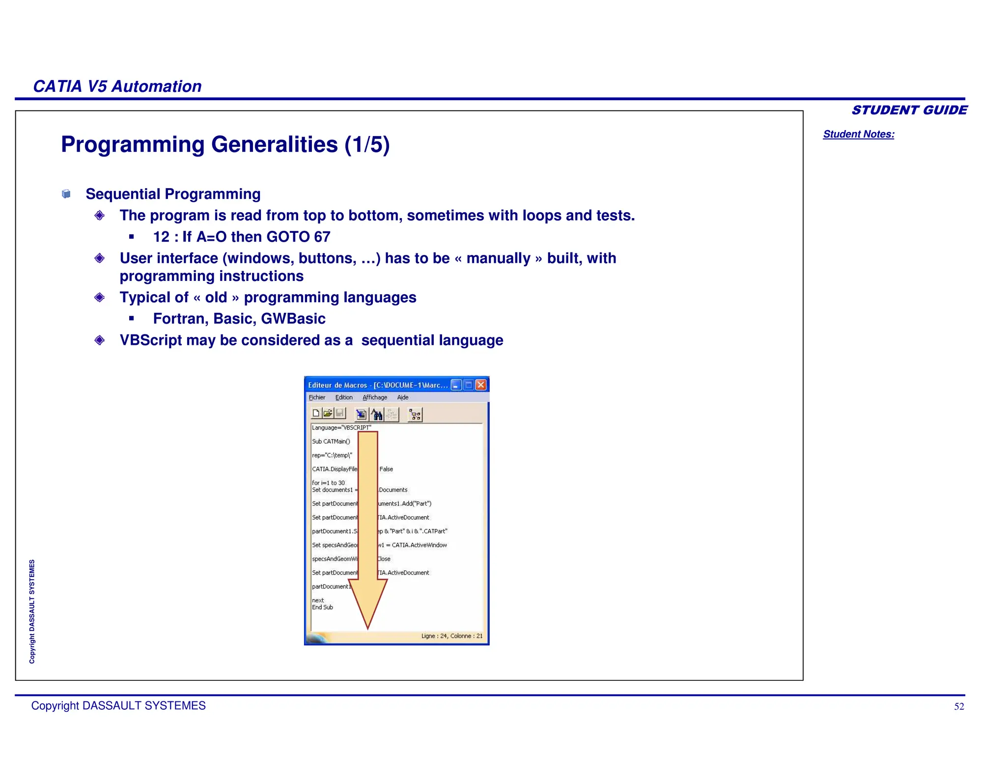 Student Notes:
CATIA V5 Automation
Copyright DASSAULT SYSTEMES 52
Copyright
DASSAULT
SYSTEMES
Programming Generalities (1/5)
Sequential Programming
The program is read from top to bottom, sometimes with loops and tests.
12 : If A=O then GOTO 67
User interface (windows, buttons, …) has to be « manually » built, with
programming instructions
Typical of « old » programming languages
Fortran, Basic, GWBasic
VBScript may be considered as a sequential language
 