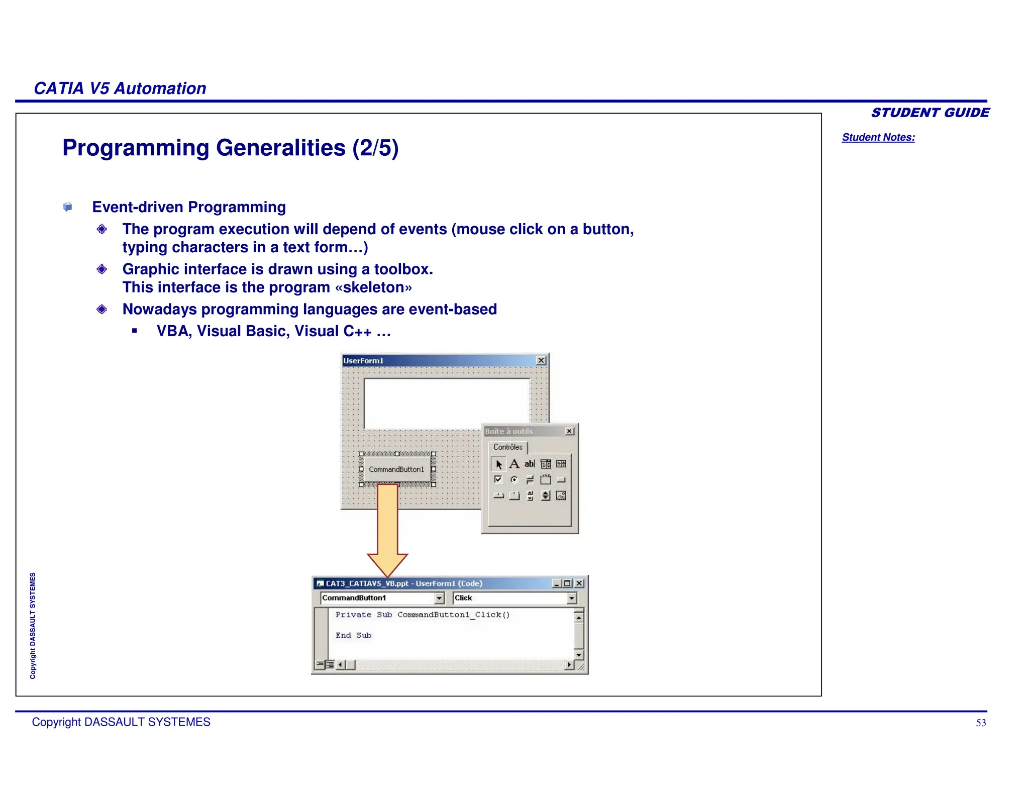 Student Notes:
CATIA V5 Automation
Copyright DASSAULT SYSTEMES 53
Copyright
DASSAULT
SYSTEMES
Programming Generalities (2/5)
Event-driven Programming
The program execution will depend of events (mouse click on a button,
typing characters in a text form…)
Graphic interface is drawn using a toolbox.
This interface is the program «skeleton»
Nowadays programming languages are event-based
VBA, Visual Basic, Visual C++ …
 