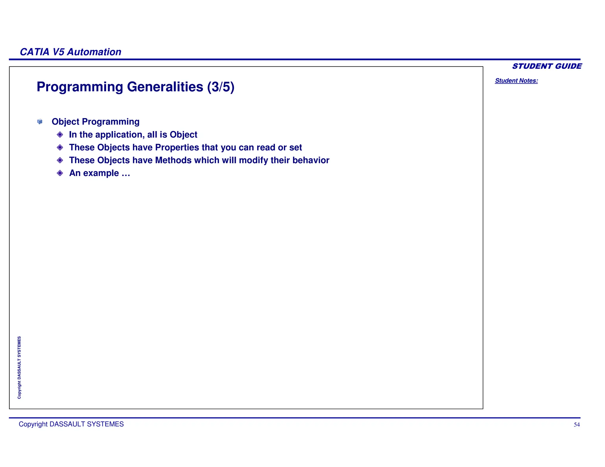 Student Notes:
CATIA V5 Automation
Copyright DASSAULT SYSTEMES 54
Copyright
DASSAULT
SYSTEMES
Programming Generalities (3/5)
Object Programming
In the application, all is Object
These Objects have Properties that you can read or set
These Objects have Methods which will modify their behavior
An example …
 
