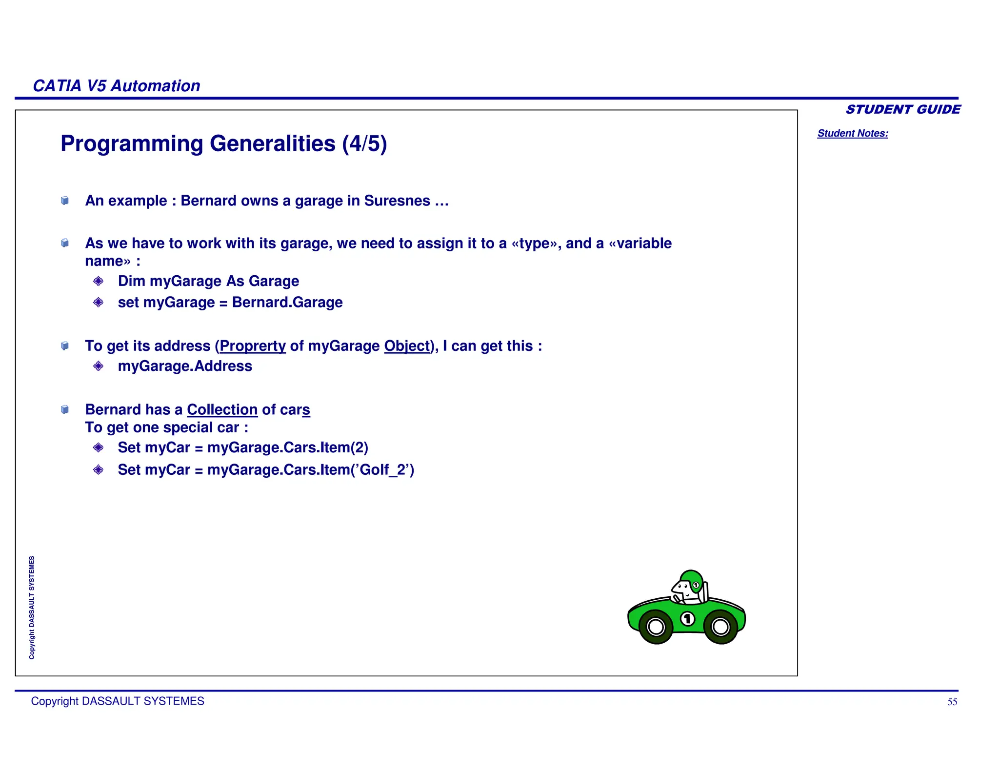 Student Notes:
CATIA V5 Automation
Copyright DASSAULT SYSTEMES 55
Copyright
DASSAULT
SYSTEMES
Programming Generalities (4/5)
An example : Bernard owns a garage in Suresnes …
As we have to work with its garage, we need to assign it to a «type», and a «variable
name» :
Dim myGarage As Garage
set myGarage = Bernard.Garage
To get its address (Proprerty of myGarage Object), I can get this :
myGarage.Address
Bernard has a Collection of cars
To get one special car :
Set myCar = myGarage.Cars.Item(2)
Set myCar = myGarage.Cars.Item(’Golf_2’)
 