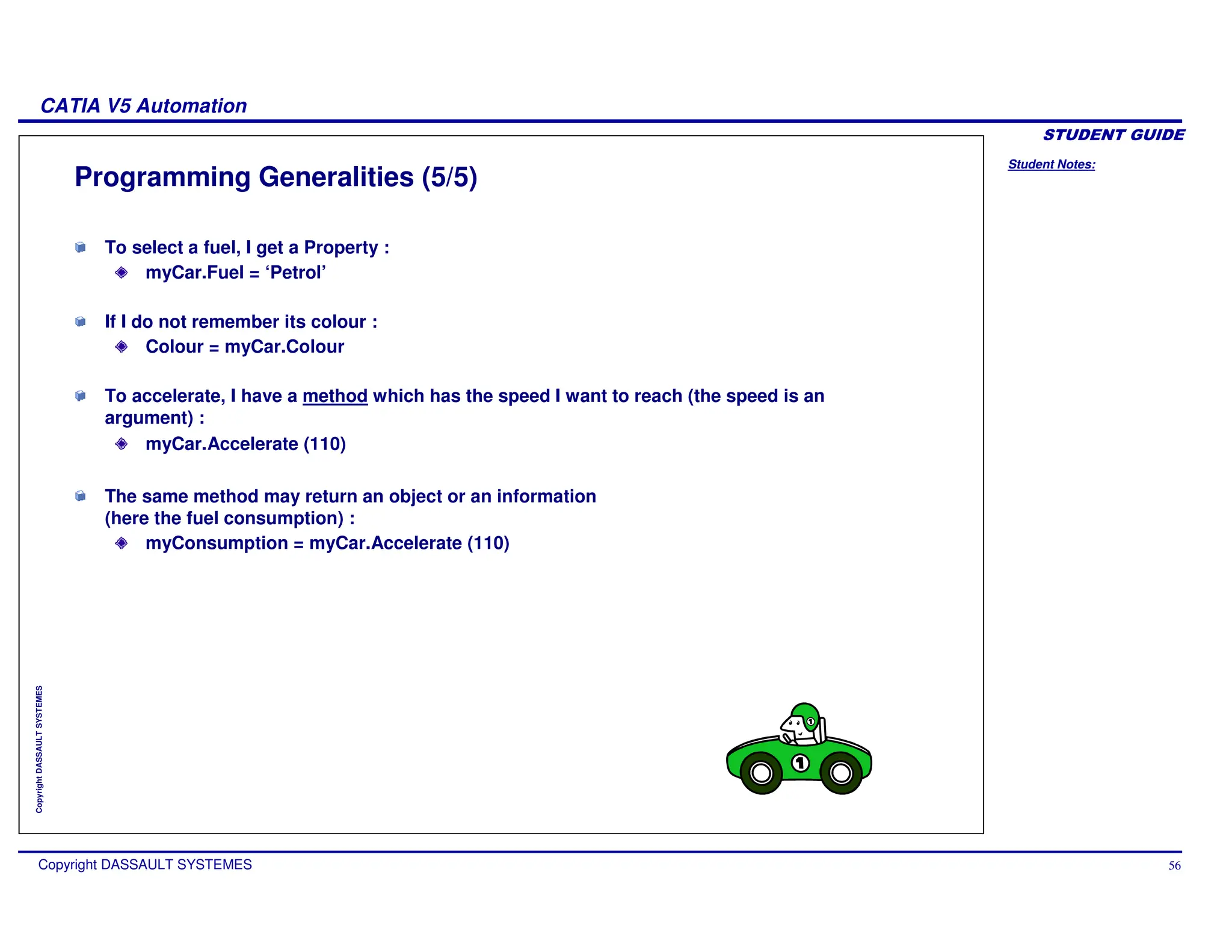 Student Notes:
CATIA V5 Automation
Copyright DASSAULT SYSTEMES 56
Copyright
DASSAULT
SYSTEMES
Programming Generalities (5/5)
To select a fuel, I get a Property :
myCar.Fuel = ‘Petrol’
If I do not remember its colour :
Colour = myCar.Colour
To accelerate, I have a method which has the speed I want to reach (the speed is an
argument) :
myCar.Accelerate (110)
The same method may return an object or an information
(here the fuel consumption) :
myConsumption = myCar.Accelerate (110)
 