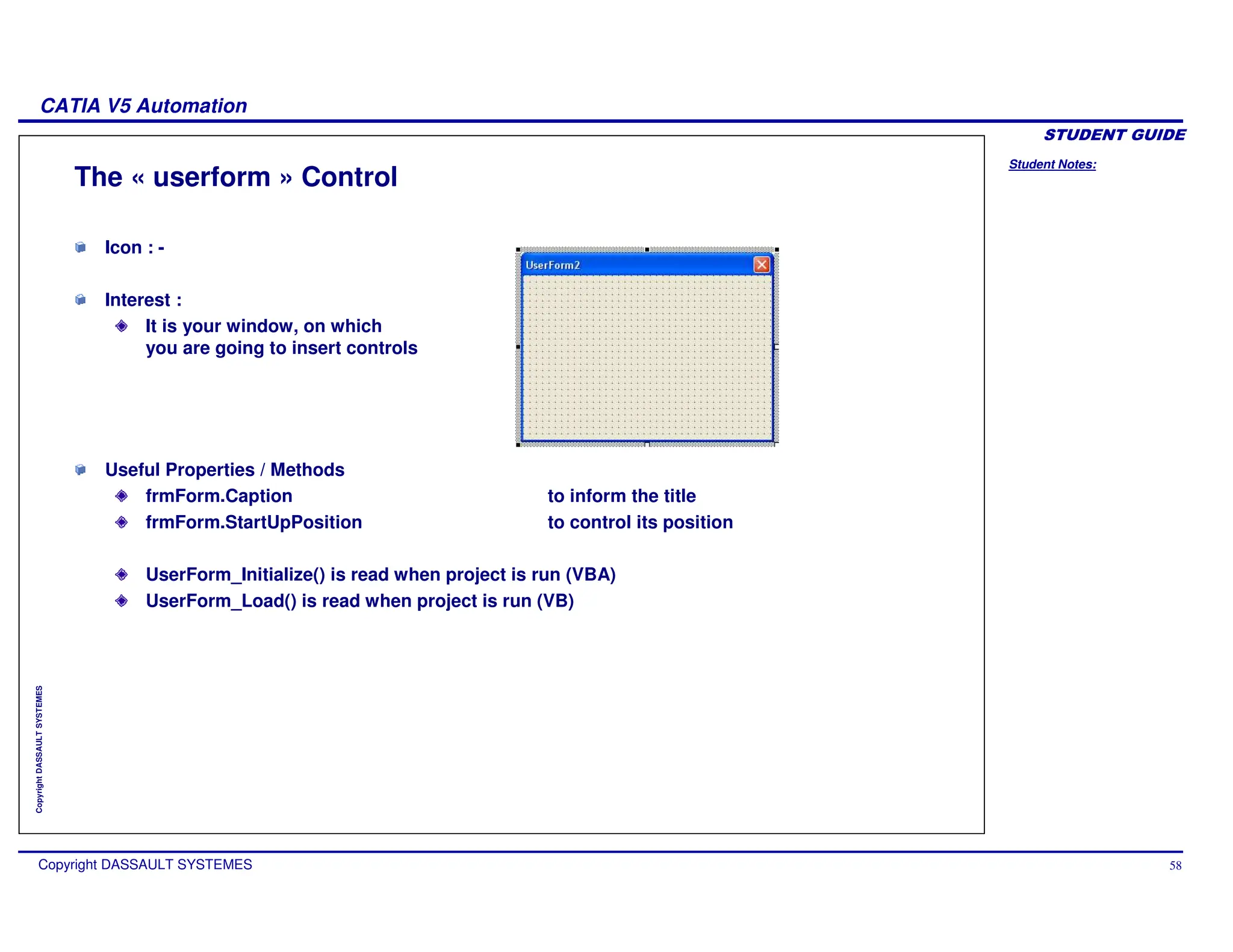 Student Notes:
CATIA V5 Automation
Copyright DASSAULT SYSTEMES 58
Copyright
DASSAULT
SYSTEMES
The « userform » Control
Icon : -
Interest :
It is your window, on which
you are going to insert controls
Useful Properties / Methods
frmForm.Caption to inform the title
frmForm.StartUpPosition to control its position
UserForm_Initialize() is read when project is run (VBA)
UserForm_Load() is read when project is run (VB)
 