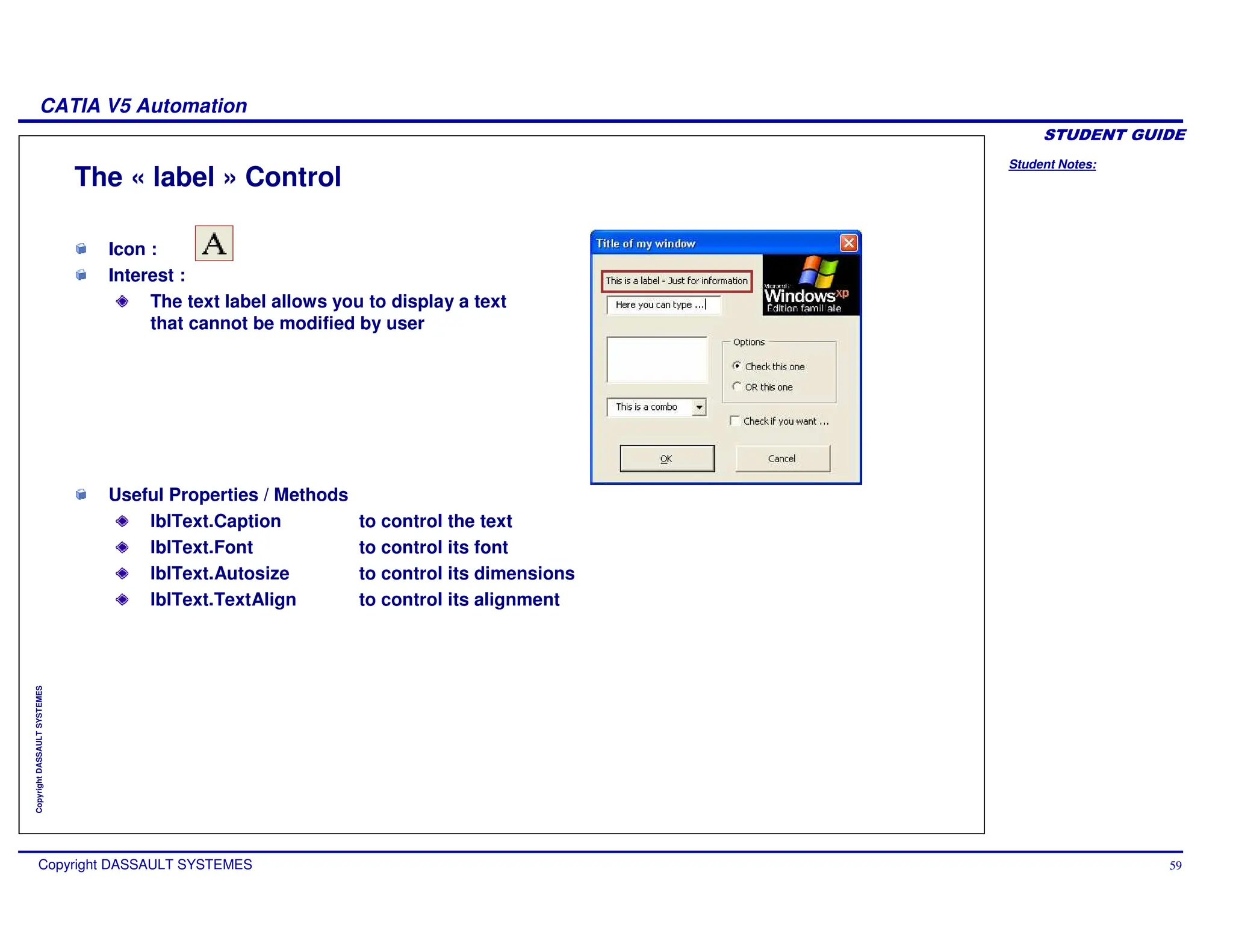 Student Notes:
CATIA V5 Automation
Copyright DASSAULT SYSTEMES 59
Copyright
DASSAULT
SYSTEMES
The « label » Control
Icon :
Interest :
The text label allows you to display a text
that cannot be modified by user
Useful Properties / Methods
lblText.Caption to control the text
lblText.Font to control its font
lblText.Autosize to control its dimensions
lblText.TextAlign to control its alignment
 