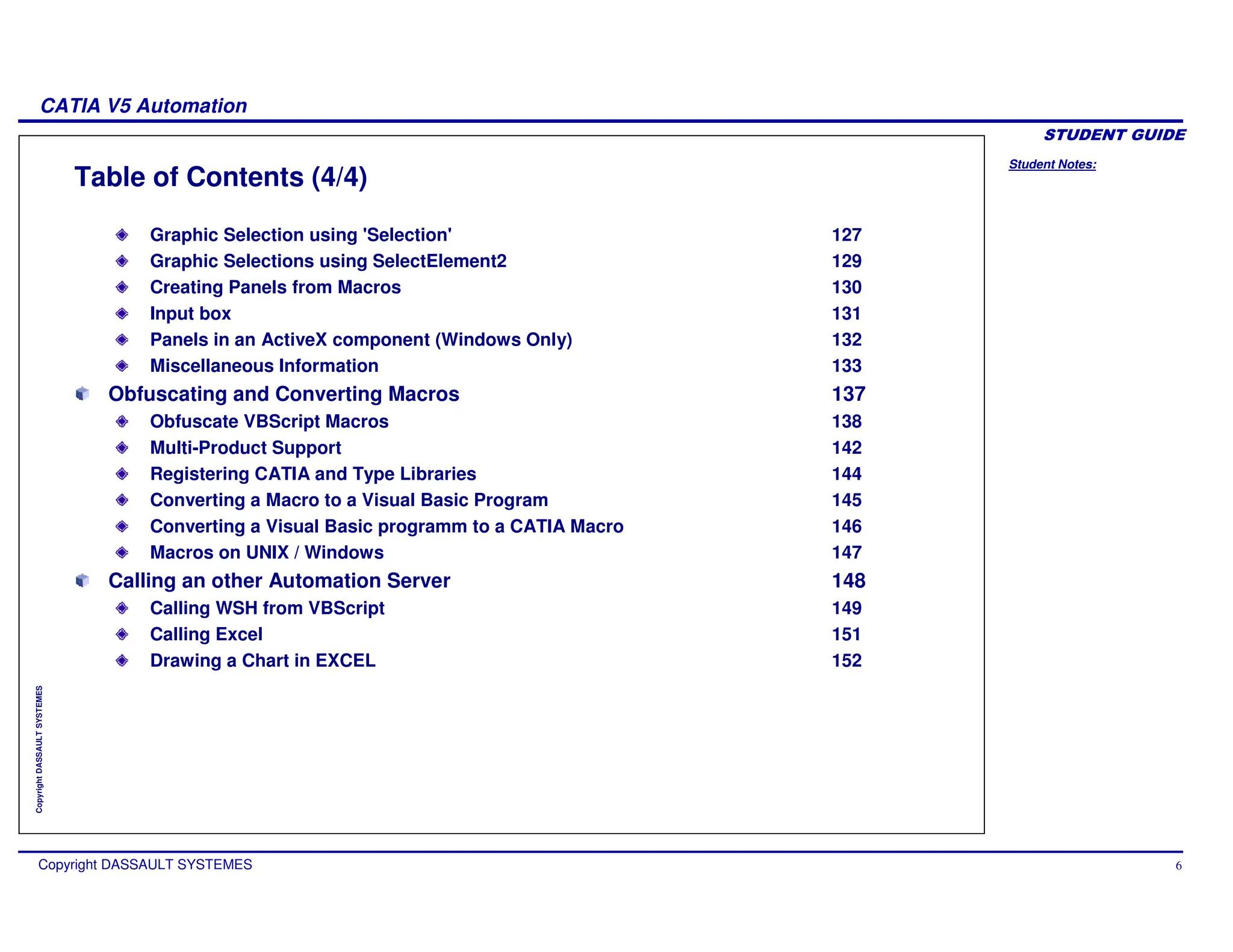 Student Notes:
CATIA V5 Automation
Copyright DASSAULT SYSTEMES 6
Copyright
DASSAULT
SYSTEMES
Table of Contents (4/4)
Graphic Selection using 'Selection' 127
Graphic Selections using SelectElement2 129
Creating Panels from Macros 130
Input box 131
Panels in an ActiveX component (Windows Only) 132
Miscellaneous Information 133
Obfuscating and Converting Macros 137
Obfuscate VBScript Macros 138
Multi-Product Support 142
Registering CATIA and Type Libraries 144
Converting a Macro to a Visual Basic Program 145
Converting a Visual Basic programm to a CATIA Macro 146
Macros on UNIX / Windows 147
Calling an other Automation Server 148
Calling WSH from VBScript 149
Calling Excel 151
Drawing a Chart in EXCEL 152
 