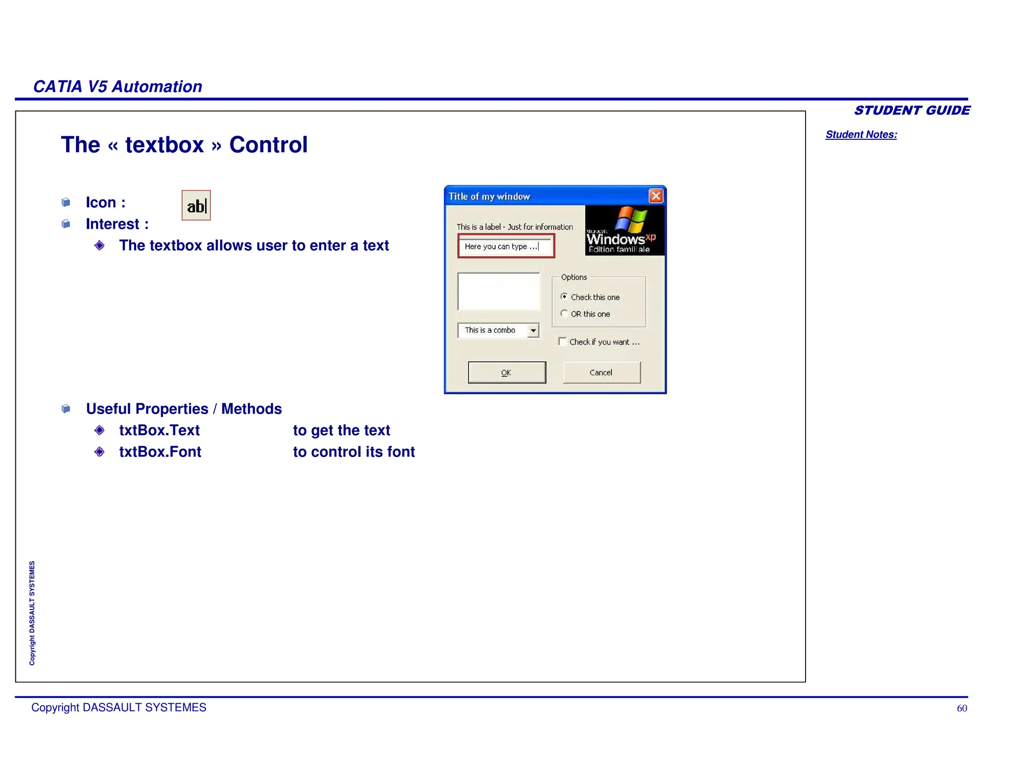 Student Notes:
CATIA V5 Automation
Copyright DASSAULT SYSTEMES 60
Copyright
DASSAULT
SYSTEMES
The « textbox » Control
Icon :
Interest :
The textbox allows user to enter a text
Useful Properties / Methods
txtBox.Text to get the text
txtBox.Font to control its font
 