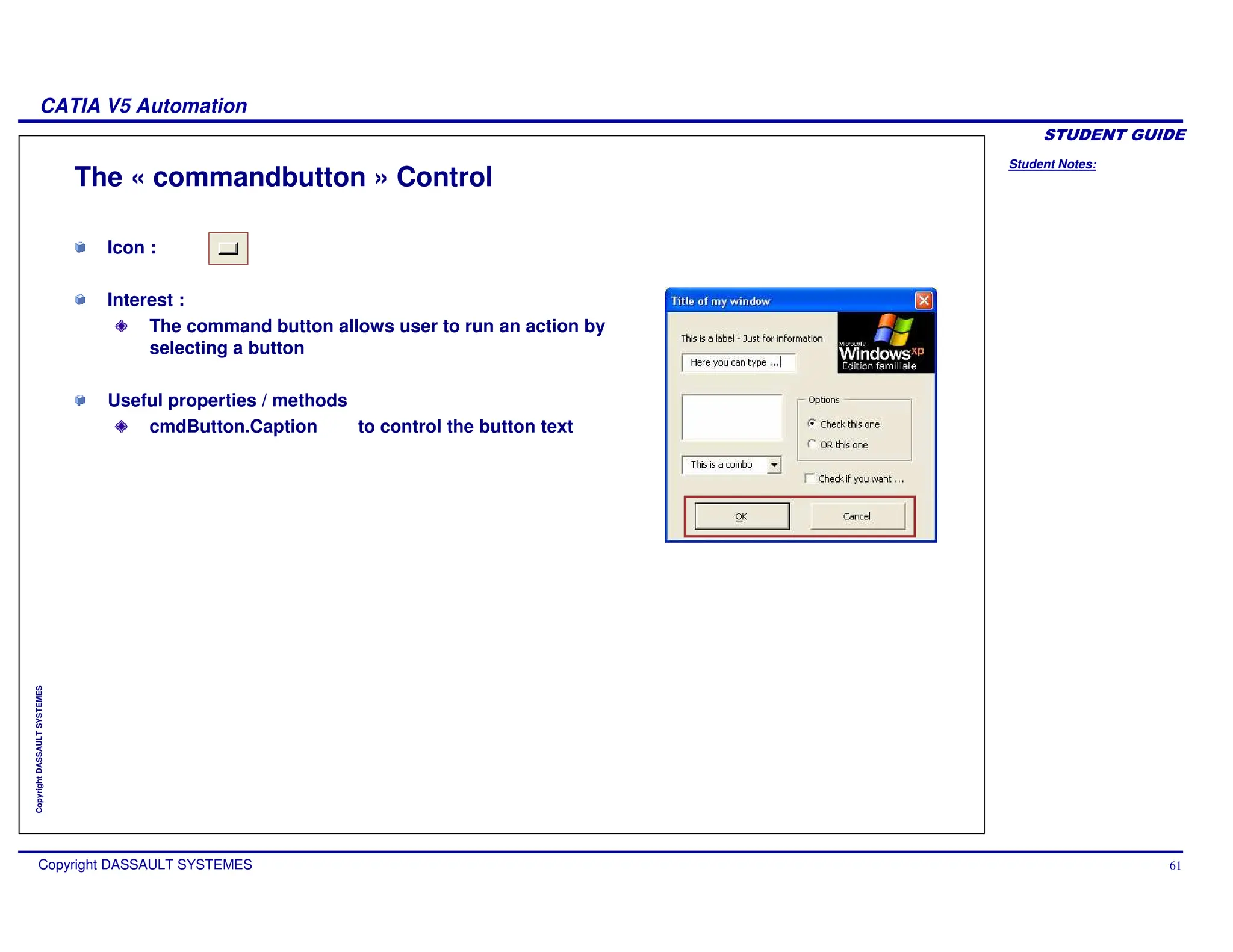 Student Notes:
CATIA V5 Automation
Copyright DASSAULT SYSTEMES 61
Copyright
DASSAULT
SYSTEMES
Icon :
Interest :
The command button allows user to run an action by
selecting a button
Useful properties / methods
cmdButton.Caption to control the button text
The « commandbutton » Control
 