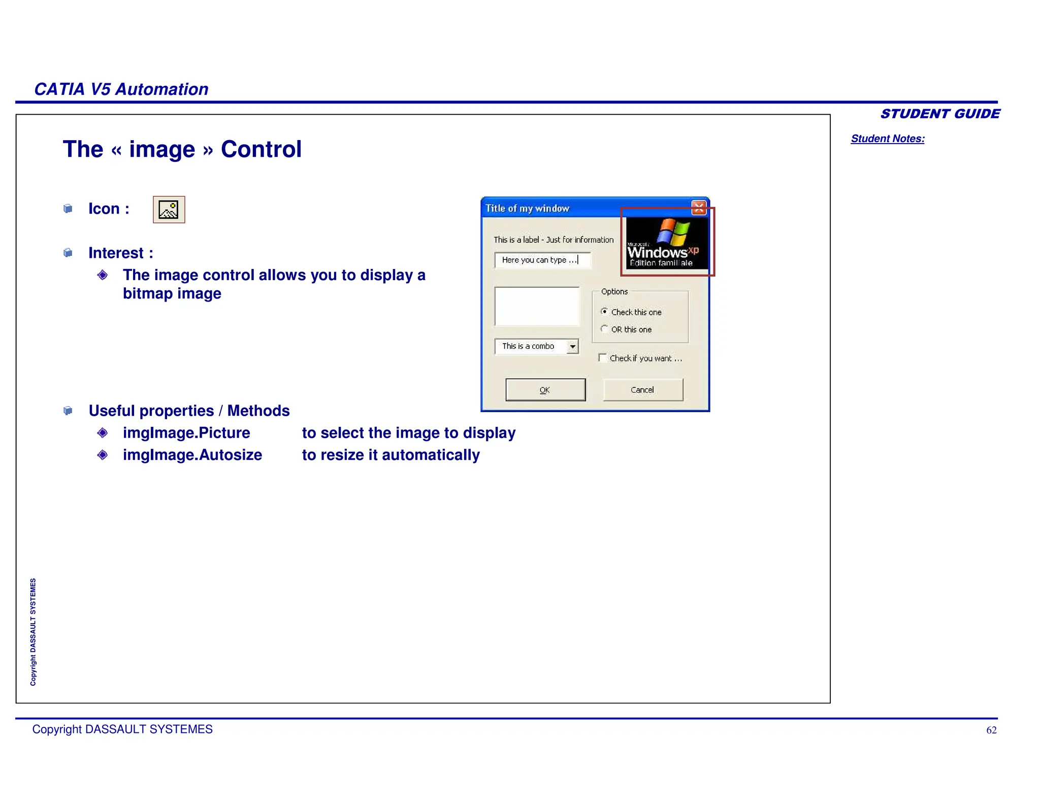 Student Notes:
CATIA V5 Automation
Copyright DASSAULT SYSTEMES 62
Copyright
DASSAULT
SYSTEMES
Icon :
Interest :
The image control allows you to display a
bitmap image
The « image » Control
Useful properties / Methods
imgImage.Picture to select the image to display
imgImage.Autosize to resize it automatically
 