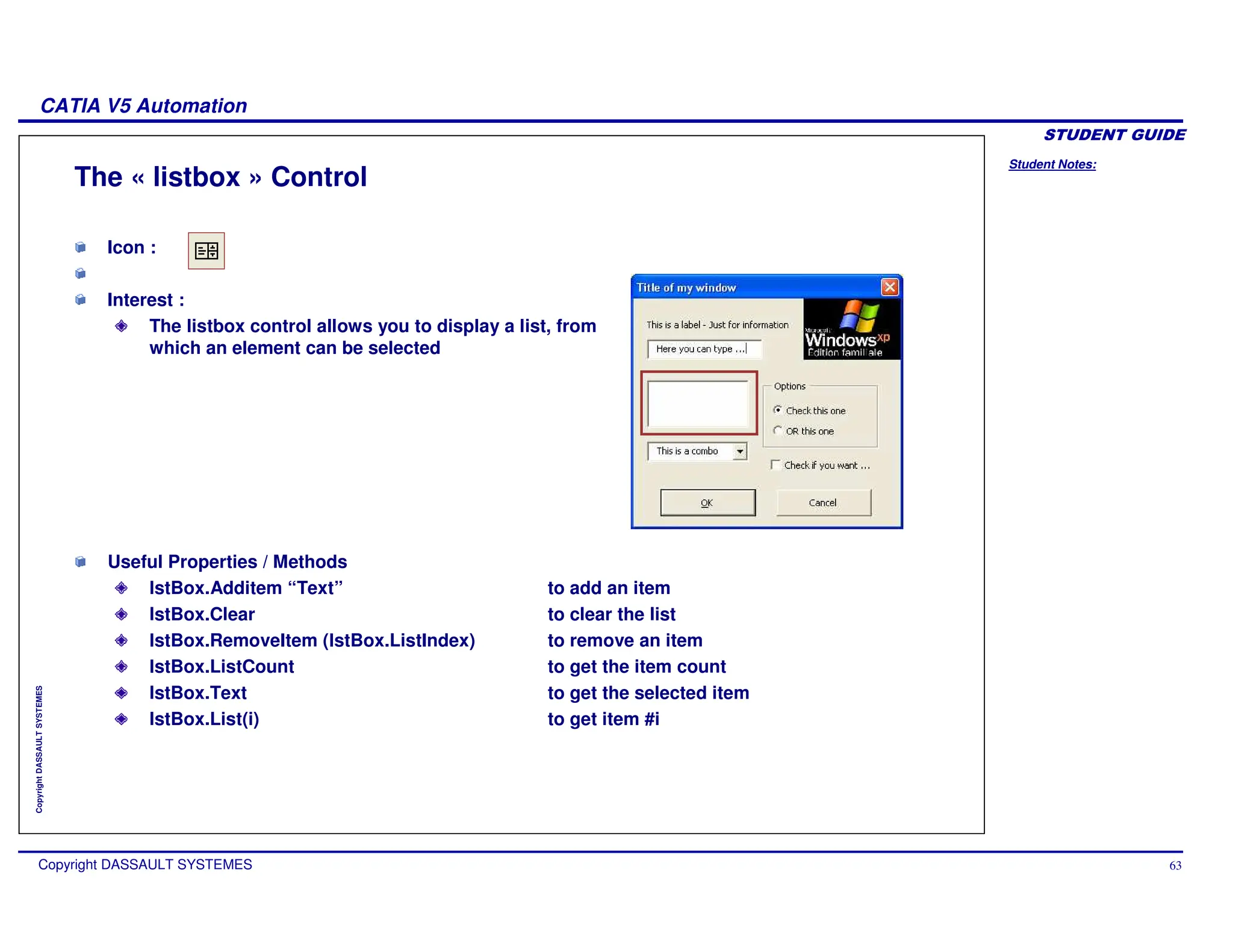 Student Notes:
CATIA V5 Automation
Copyright DASSAULT SYSTEMES 63
Copyright
DASSAULT
SYSTEMES
The « listbox » Control
Icon :
Interest :
The listbox control allows you to display a list, from
which an element can be selected
Useful Properties / Methods
lstBox.Additem “Text” to add an item
lstBox.Clear to clear the list
lstBox.RemoveItem (lstBox.ListIndex) to remove an item
lstBox.ListCount to get the item count
lstBox.Text to get the selected item
lstBox.List(i) to get item #i
 