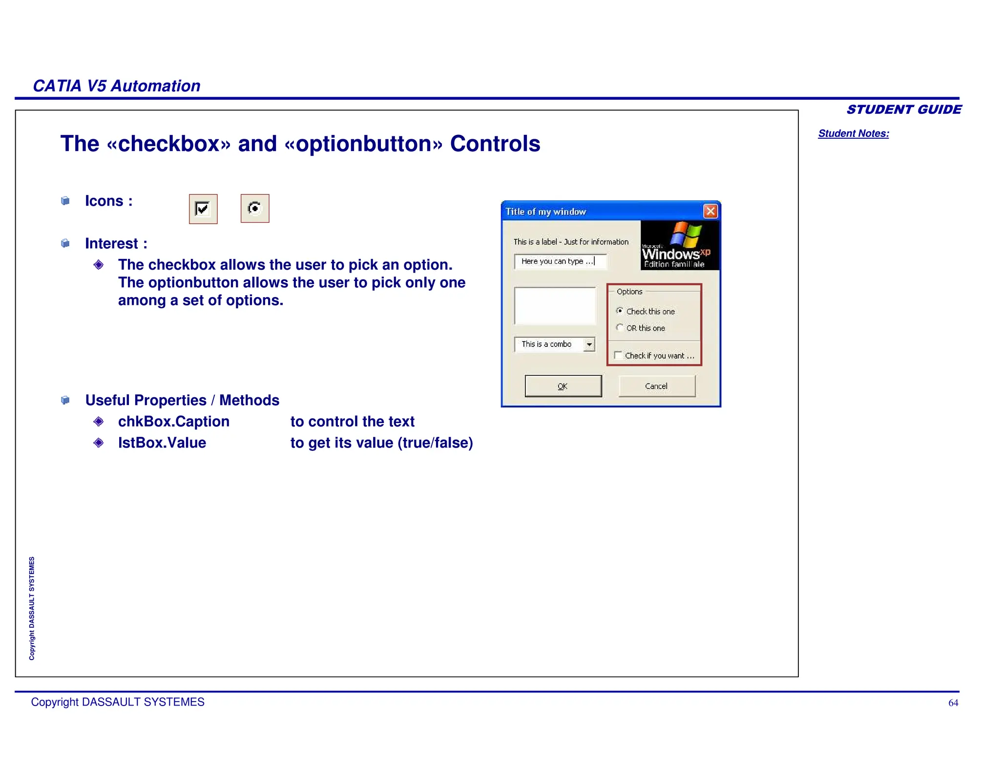 Student Notes:
CATIA V5 Automation
Copyright DASSAULT SYSTEMES 64
Copyright
DASSAULT
SYSTEMES
The «checkbox» and «optionbutton» Controls
Icons :
Interest :
The checkbox allows the user to pick an option.
The optionbutton allows the user to pick only one
among a set of options.
Useful Properties / Methods
chkBox.Caption to control the text
lstBox.Value to get its value (true/false)
 