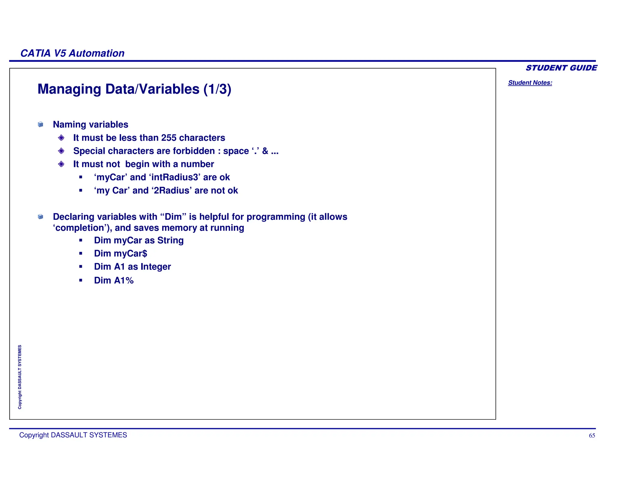 Student Notes:
CATIA V5 Automation
Copyright DASSAULT SYSTEMES 65
Copyright
DASSAULT
SYSTEMES
Managing Data/Variables (1/3)
Naming variables
It must be less than 255 characters
Special characters are forbidden : space ‘.’ & ...
It must not begin with a number
‘myCar’ and ‘intRadius3’ are ok
‘my Car’ and ‘2Radius’ are not ok
Declaring variables with “Dim” is helpful for programming (it allows
‘completion’), and saves memory at running
Dim myCar as String
Dim myCar$
Dim A1 as Integer
Dim A1%
 