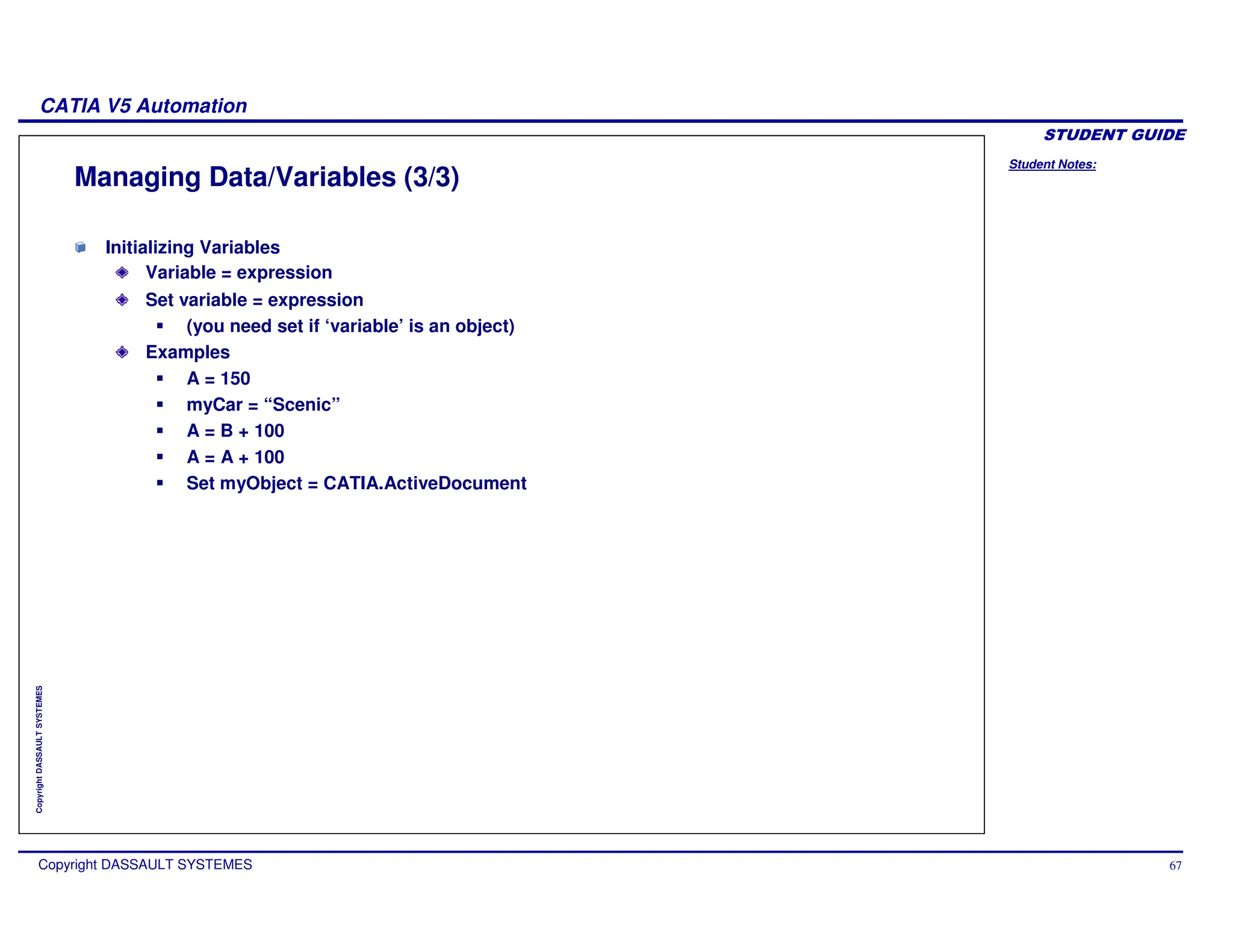 Student Notes:
CATIA V5 Automation
Copyright DASSAULT SYSTEMES 67
Copyright
DASSAULT
SYSTEMES
Managing Data/Variables (3/3)
Initializing Variables
Variable = expression
Set variable = expression
(you need set if ‘variable’ is an object)
Examples
A = 150
myCar = “Scenic”
A = B + 100
A = A + 100
Set myObject = CATIA.ActiveDocument
 