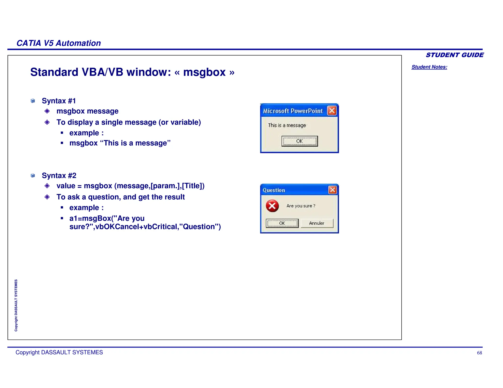 Student Notes:
CATIA V5 Automation
Copyright DASSAULT SYSTEMES 68
Copyright
DASSAULT
SYSTEMES
Standard VBA/VB window: « msgbox »
Syntax #1
msgbox message
To display a single message (or variable)
example :
msgbox “This is a message”
Syntax #2
value = msgbox (message,[param.],[Title])
To ask a question, and get the result
example :
a1=msgBox("Are you
sure?",vbOKCancel+vbCritical,"Question")
 