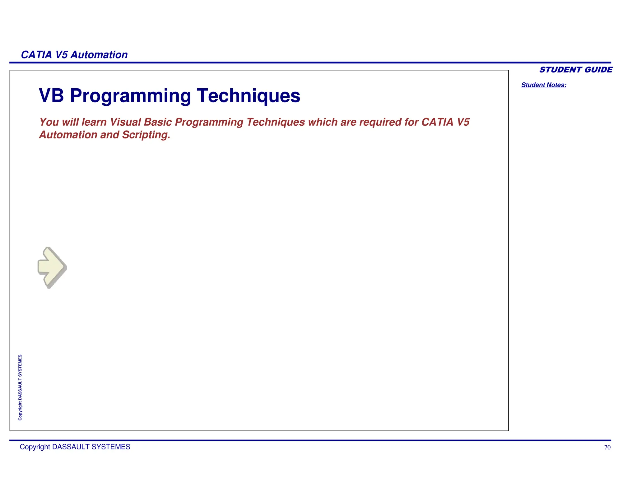 Student Notes:
CATIA V5 Automation
Copyright DASSAULT SYSTEMES 70
Copyright
DASSAULT
SYSTEMES
VB Programming Techniques
You will learn Visual Basic Programming Techniques which are required for CATIA V5
Automation and Scripting.
 
