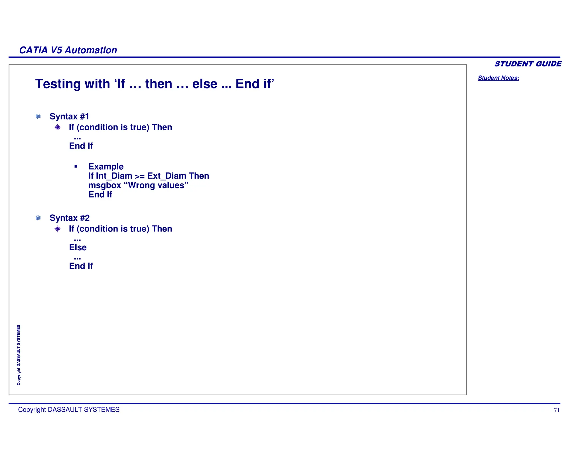 Student Notes:
CATIA V5 Automation
Copyright DASSAULT SYSTEMES 71
Copyright
DASSAULT
SYSTEMES
Testing with ‘If … then … else ... End if’
Syntax #1
If (condition is true) Then
...
End If
Example
If Int_Diam >= Ext_Diam Then
msgbox “Wrong values”
End If
Syntax #2
If (condition is true) Then
...
Else
...
End If
 
