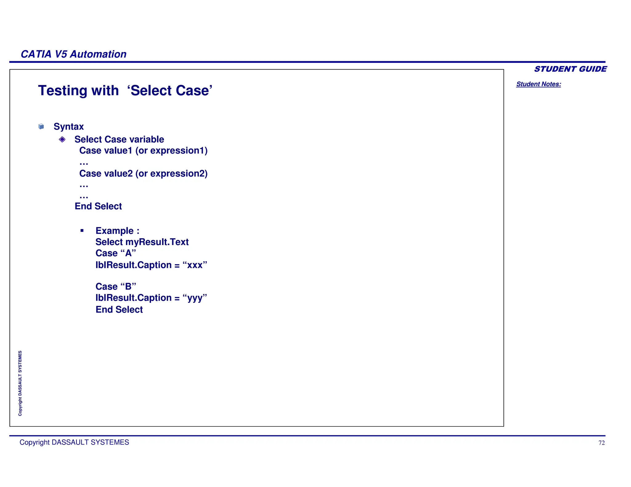 Student Notes:
CATIA V5 Automation
Copyright DASSAULT SYSTEMES 72
Copyright
DASSAULT
SYSTEMES
Testing with ‘Select Case’
Syntax
Select Case variable
Case value1 (or expression1)
…
Case value2 (or expression2)
…
…
End Select
Example :
Select myResult.Text
Case “A”
lblResult.Caption = “xxx”
Case “B”
lblResult.Caption = “yyy”
End Select
 
