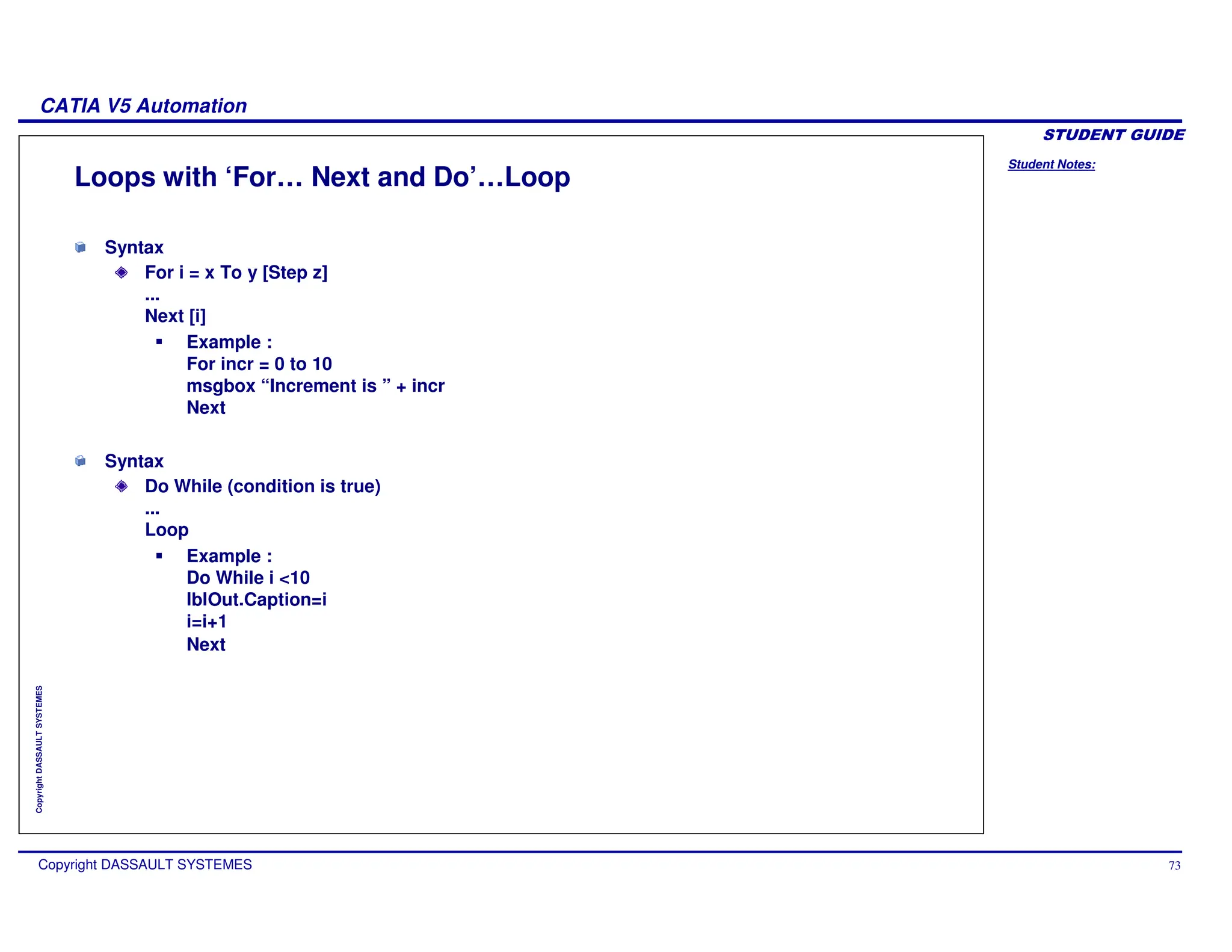 Student Notes:
CATIA V5 Automation
Copyright DASSAULT SYSTEMES 73
Copyright
DASSAULT
SYSTEMES
Loops with ‘For… Next and Do’…Loop
Syntax
For i = x To y [Step z]
...
Next [i]
Example :
For incr = 0 to 10
msgbox “Increment is ” + incr
Next
Syntax
Do While (condition is true)
...
Loop
Example :
Do While i <10
lblOut.Caption=i
i=i+1
Next
 