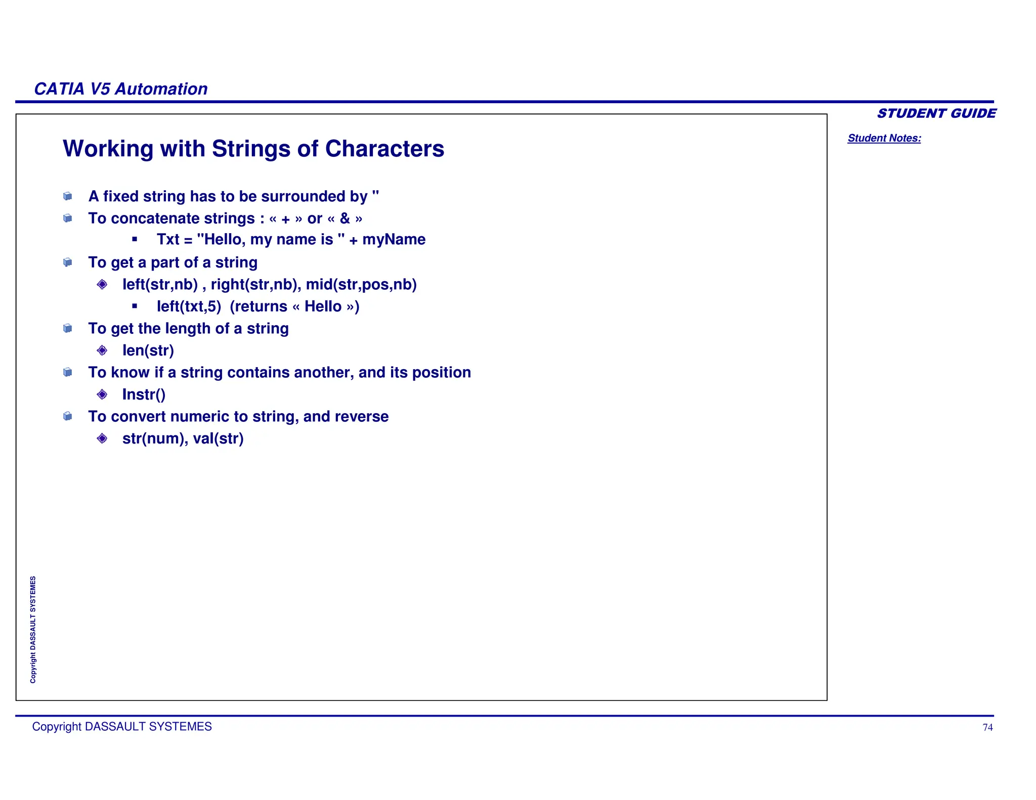 Student Notes:
CATIA V5 Automation
Copyright DASSAULT SYSTEMES 74
Copyright
DASSAULT
SYSTEMES
Working with Strings of Characters
A fixed string has to be surrounded by "
To concatenate strings : « + » or « & »
Txt = "Hello, my name is " + myName
To get a part of a string
left(str,nb) , right(str,nb), mid(str,pos,nb)
left(txt,5) (returns « Hello »)
To get the length of a string
len(str)
To know if a string contains another, and its position
Instr()
To convert numeric to string, and reverse
str(num), val(str)
 