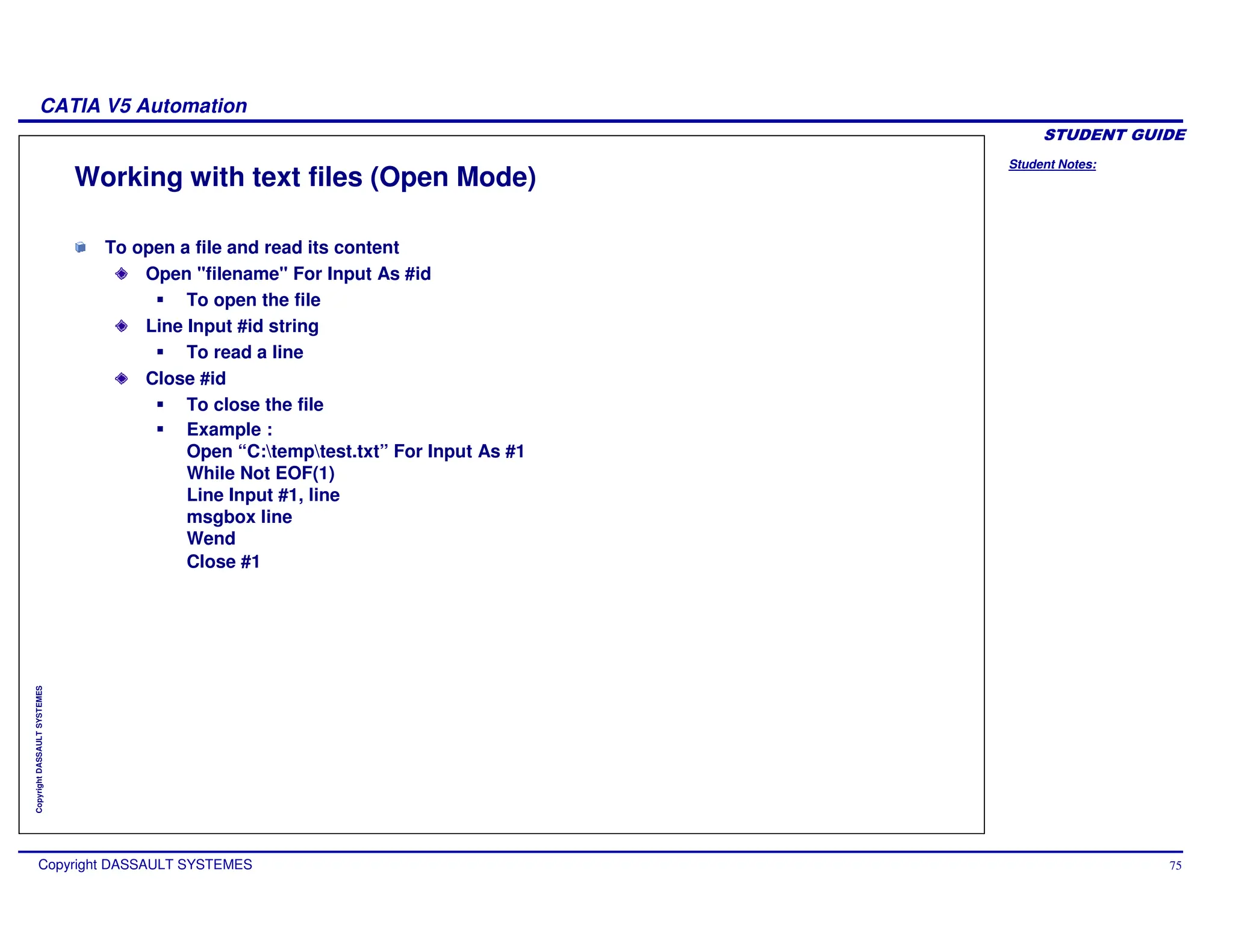 Student Notes:
CATIA V5 Automation
Copyright DASSAULT SYSTEMES 75
Copyright
DASSAULT
SYSTEMES
Working with text files (Open Mode)
To open a file and read its content
Open "filename" For Input As #id
To open the file
Line Input #id string
To read a line
Close #id
To close the file
Example :
Open “C:temptest.txt” For Input As #1
While Not EOF(1)
Line Input #1, line
msgbox line
Wend
Close #1
 