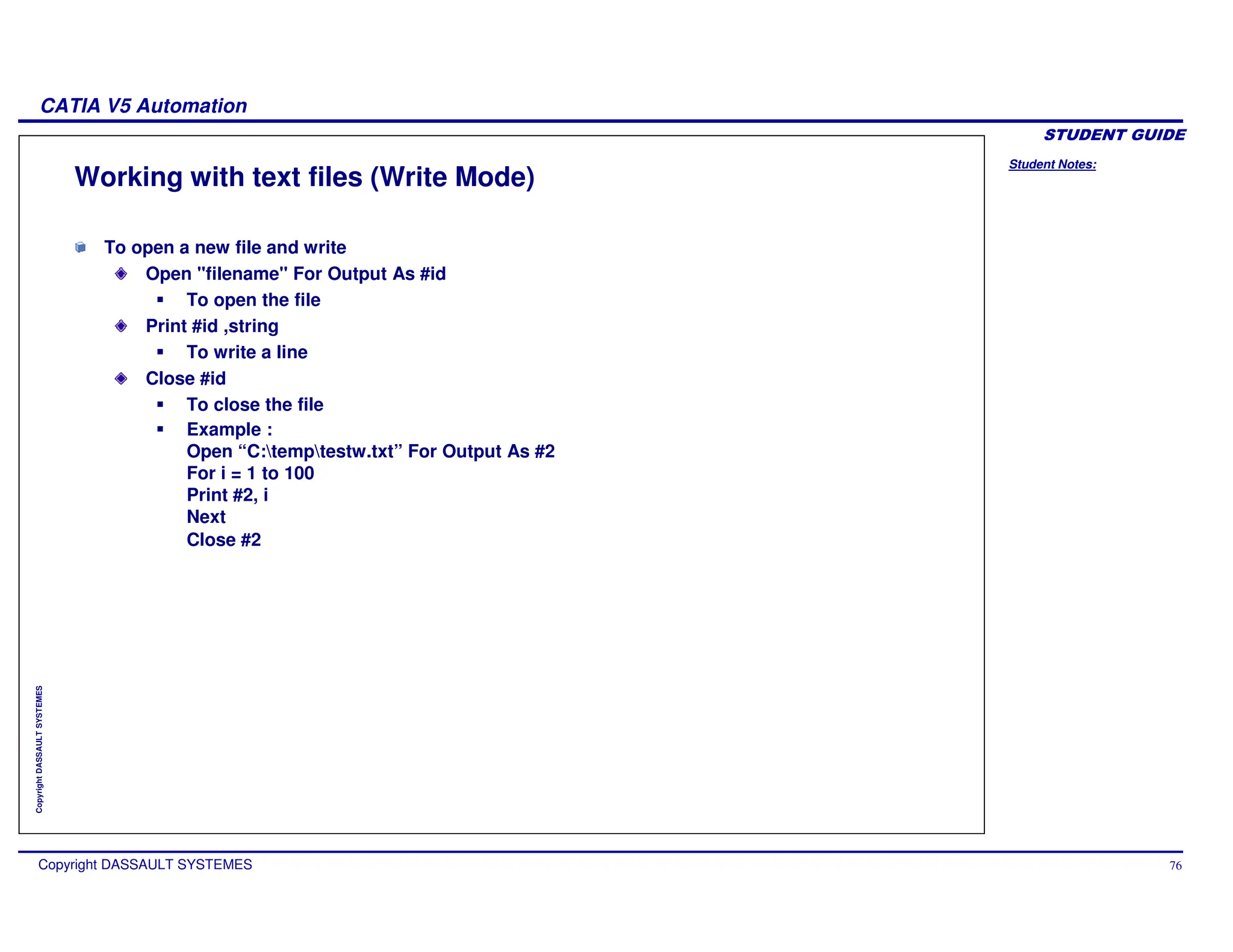 Student Notes:
CATIA V5 Automation
Copyright DASSAULT SYSTEMES 76
Copyright
DASSAULT
SYSTEMES
Working with text files (Write Mode)
To open a new file and write
Open "filename" For Output As #id
To open the file
Print #id ,string
To write a line
Close #id
To close the file
Example :
Open “C:temptestw.txt” For Output As #2
For i = 1 to 100
Print #2, i
Next
Close #2
 
