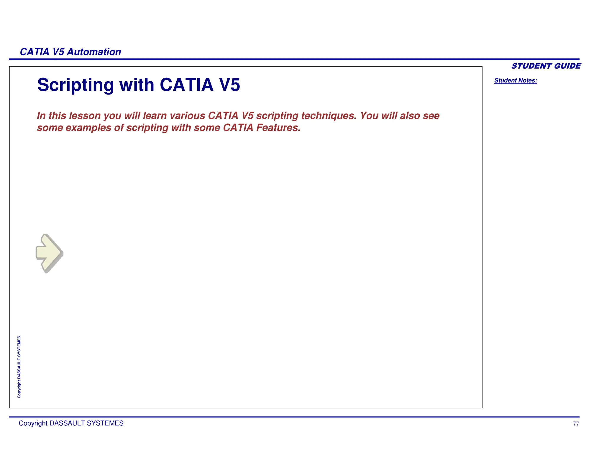 Student Notes:
CATIA V5 Automation
Copyright DASSAULT SYSTEMES 77
Copyright
DASSAULT
SYSTEMES
In this lesson you will learn various CATIA V5 scripting techniques. You will also see
some examples of scripting with some CATIA Features.
Scripting with CATIA V5
 