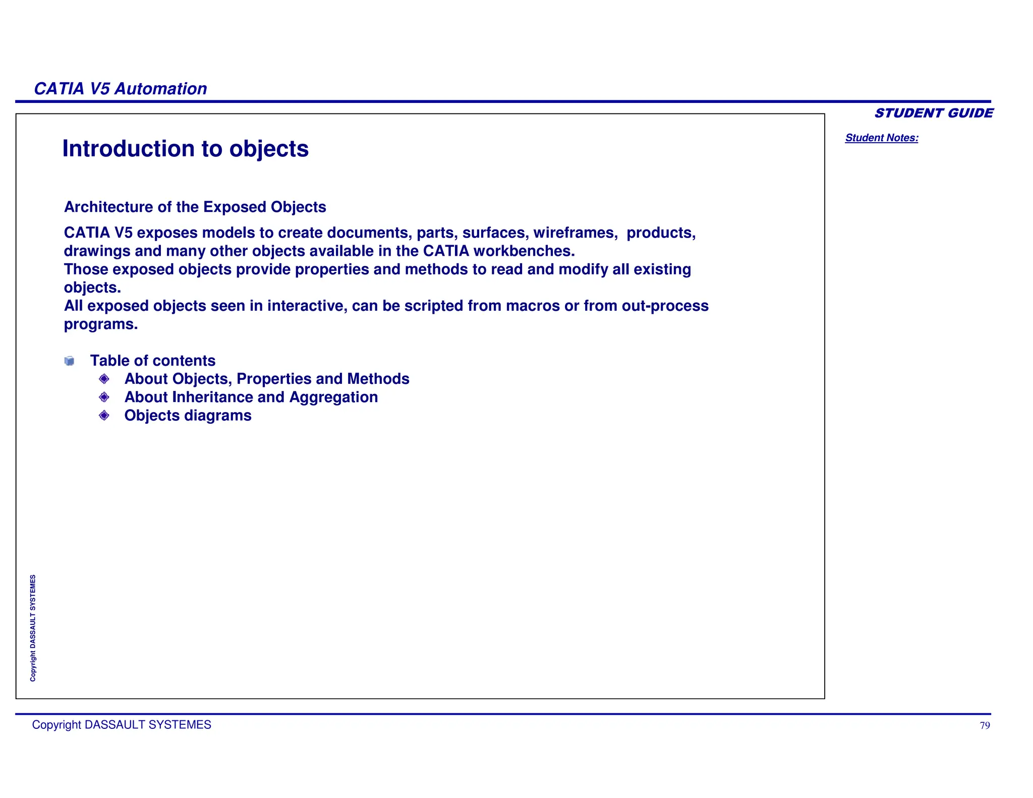 Student Notes:
CATIA V5 Automation
Copyright DASSAULT SYSTEMES 79
Copyright
DASSAULT
SYSTEMES
Introduction to objects
CATIA V5 exposes models to create documents, parts, surfaces, wireframes, products,
drawings and many other objects available in the CATIA workbenches.
Those exposed objects provide properties and methods to read and modify all existing
objects.
All exposed objects seen in interactive, can be scripted from macros or from out-process
programs.
Table of contents
About Objects, Properties and Methods
About Inheritance and Aggregation
Objects diagrams
Architecture of the Exposed Objects
 