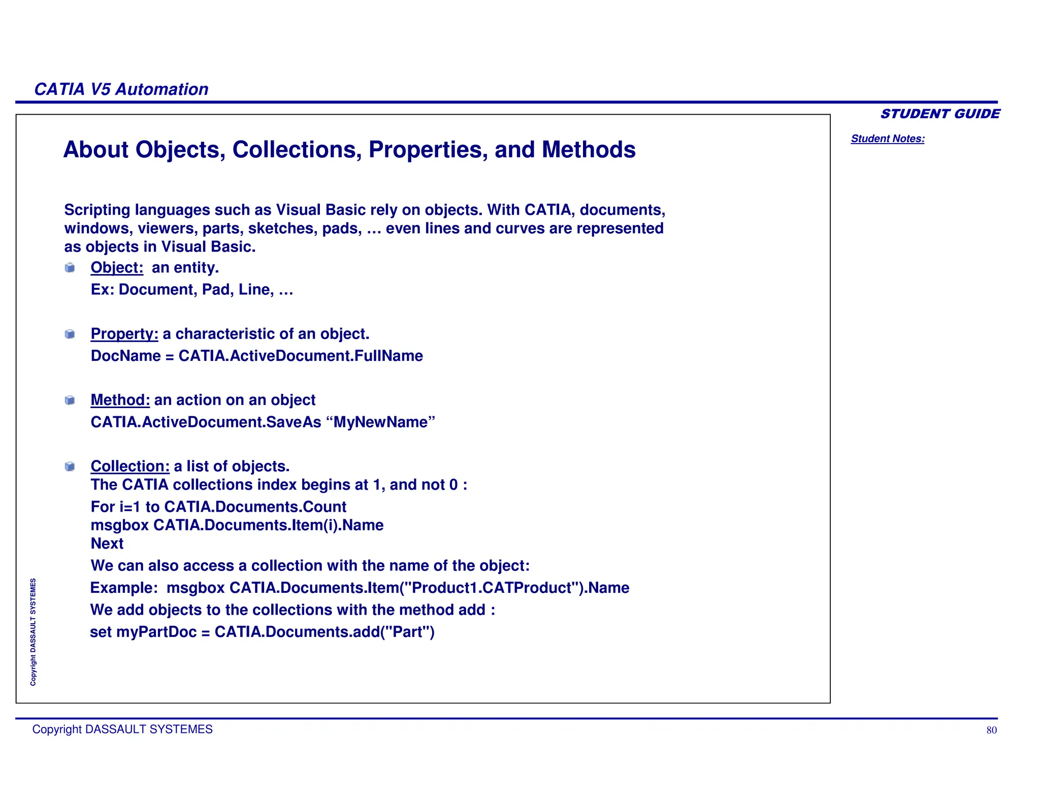 Student Notes:
CATIA V5 Automation
Copyright DASSAULT SYSTEMES 80
Copyright
DASSAULT
SYSTEMES
About Objects, Collections, Properties, and Methods
Scripting languages such as Visual Basic rely on objects. With CATIA, documents,
windows, viewers, parts, sketches, pads, … even lines and curves are represented
as objects in Visual Basic.
Object: an entity.
Ex: Document, Pad, Line, …
Property: a characteristic of an object.
DocName = CATIA.ActiveDocument.FullName
Method: an action on an object
CATIA.ActiveDocument.SaveAs “MyNewName”
Collection: a list of objects.
The CATIA collections index begins at 1, and not 0 :
For i=1 to CATIA.Documents.Count
msgbox CATIA.Documents.Item(i).Name
Next
We can also access a collection with the name of the object:
Example: msgbox CATIA.Documents.Item("Product1.CATProduct").Name
We add objects to the collections with the method add :
set myPartDoc = CATIA.Documents.add("Part")
 