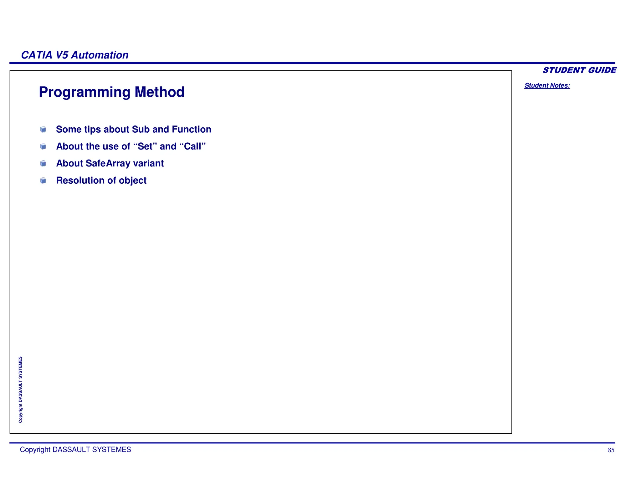 Student Notes:
CATIA V5 Automation
Copyright DASSAULT SYSTEMES 85
Copyright
DASSAULT
SYSTEMES
Programming Method
Some tips about Sub and Function
About the use of “Set” and “Call”
About SafeArray variant
Resolution of object
 