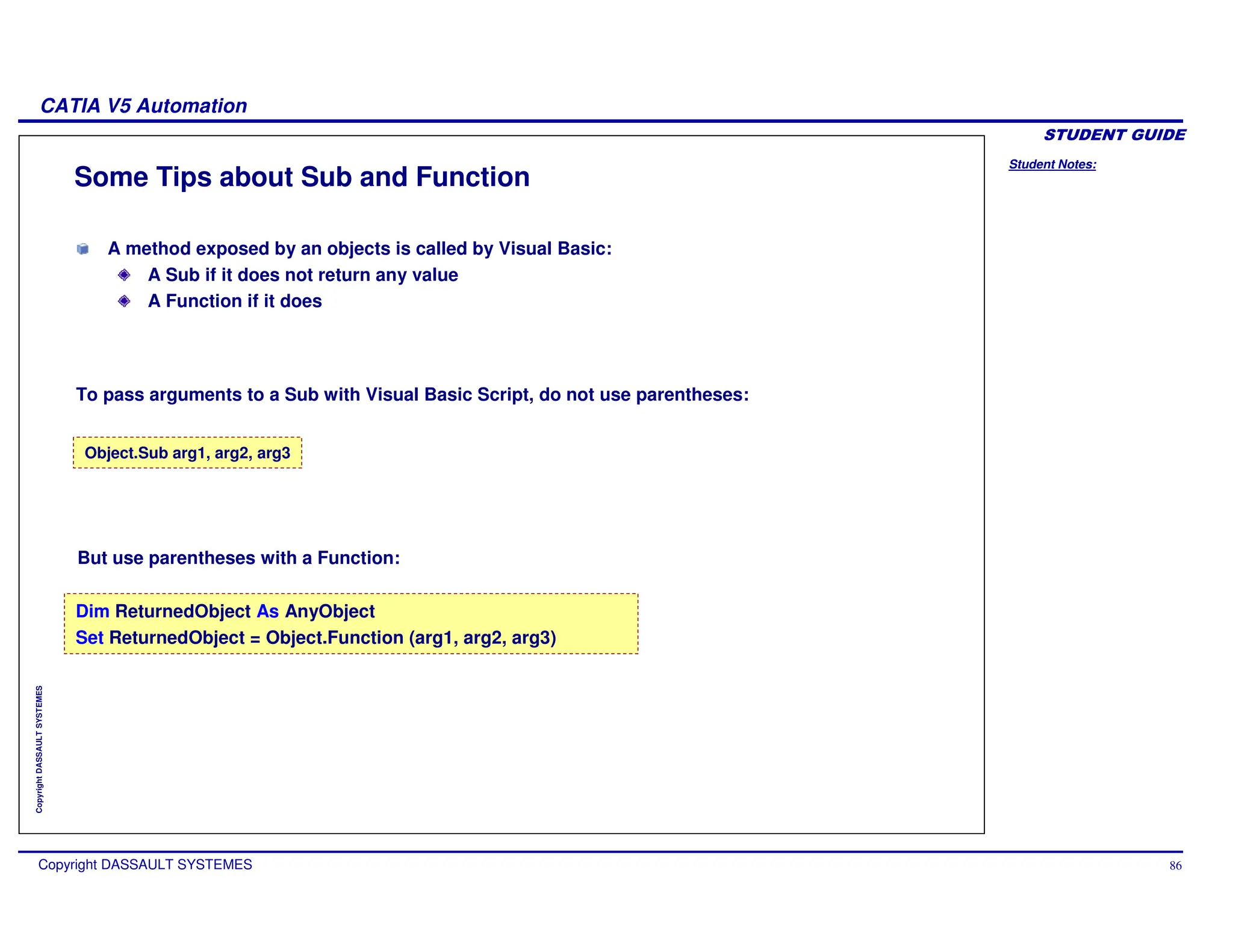 Student Notes:
CATIA V5 Automation
Copyright DASSAULT SYSTEMES 86
Copyright
DASSAULT
SYSTEMES
Some Tips about Sub and Function
Dim ReturnedObject As AnyObject
Set ReturnedObject = Object.Function (arg1, arg2, arg3)
Object.Sub arg1, arg2, arg3
But use parentheses with a Function:
A method exposed by an objects is called by Visual Basic:
A Sub if it does not return any value
A Function if it does
To pass arguments to a Sub with Visual Basic Script, do not use parentheses:
 