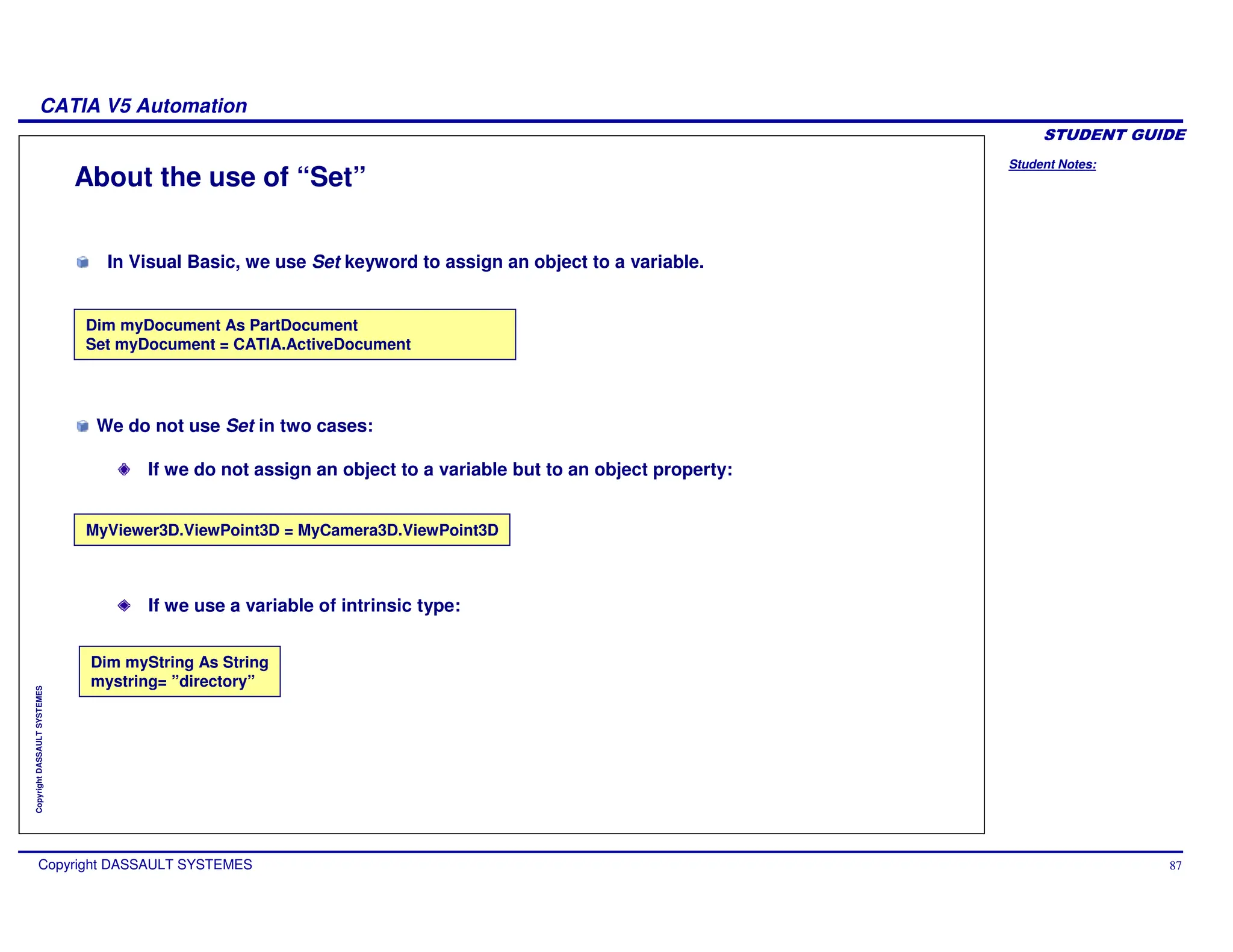 Student Notes:
CATIA V5 Automation
Copyright DASSAULT SYSTEMES 87
Copyright
DASSAULT
SYSTEMES
About the use of “Set”
Dim myDocument As PartDocument
Set myDocument = CATIA.ActiveDocument
Dim myString As String
mystring= ”directory”
MyViewer3D.ViewPoint3D = MyCamera3D.ViewPoint3D
If we use a variable of intrinsic type:
In Visual Basic, we use Set keyword to assign an object to a variable.
We do not use Set in two cases:
If we do not assign an object to a variable but to an object property:
 