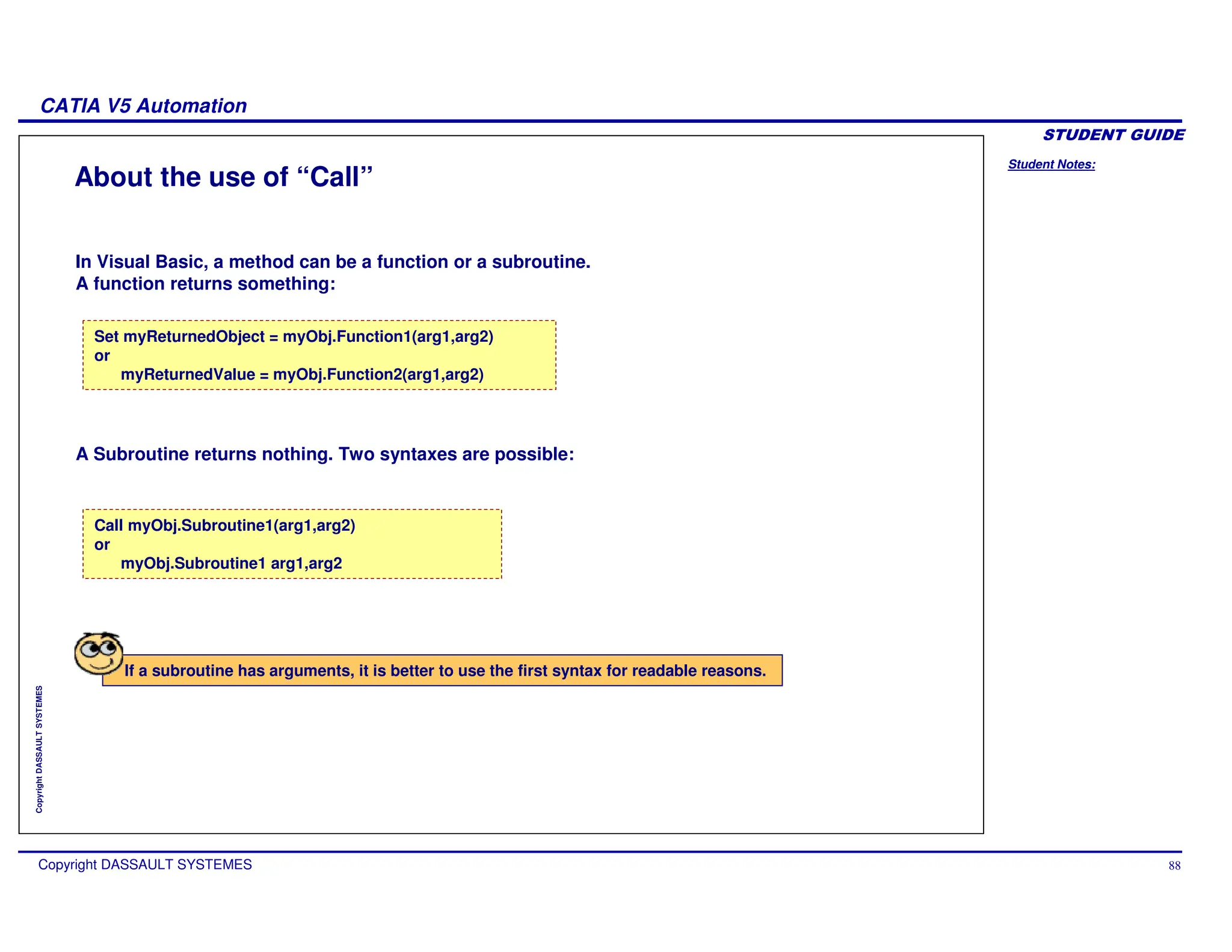 Student Notes:
CATIA V5 Automation
Copyright DASSAULT SYSTEMES 88
Copyright
DASSAULT
SYSTEMES
About the use of “Call”
Set myReturnedObject = myObj.Function1(arg1,arg2)
or
myReturnedValue = myObj.Function2(arg1,arg2)
Call myObj.Subroutine1(arg1,arg2)
or
myObj.Subroutine1 arg1,arg2
In Visual Basic, a method can be a function or a subroutine.
A function returns something:
A Subroutine returns nothing. Two syntaxes are possible:
If a subroutine has arguments, it is better to use the first syntax for readable reasons.
 
