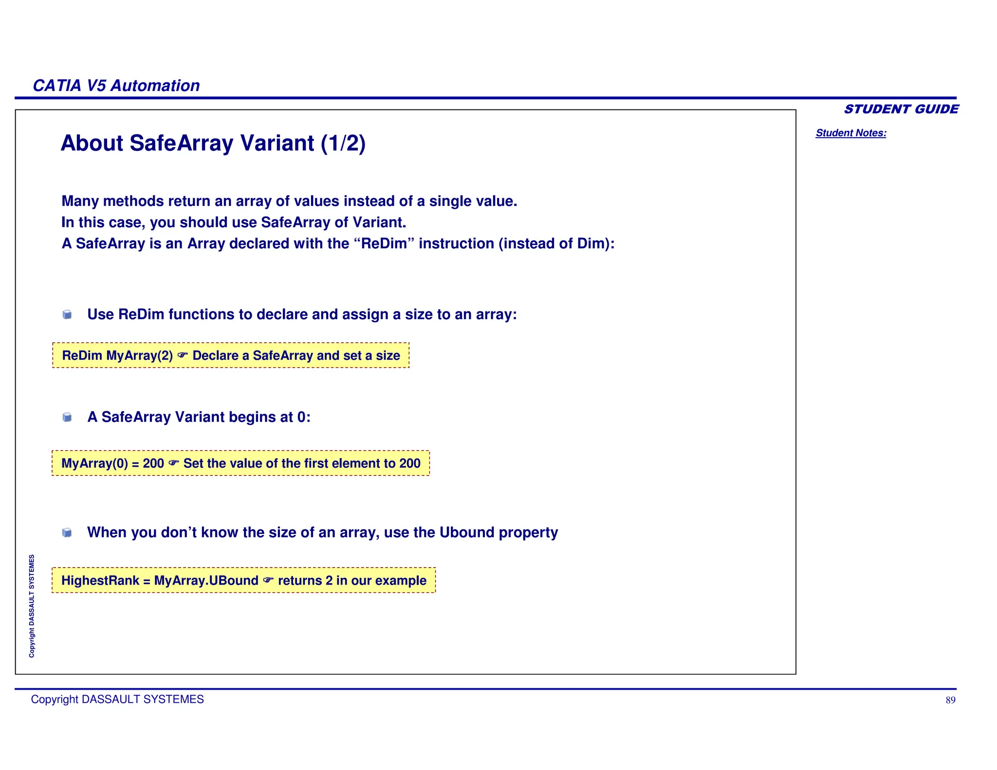 Student Notes:
CATIA V5 Automation
Copyright DASSAULT SYSTEMES 89
Copyright
DASSAULT
SYSTEMES
About SafeArray Variant (1/2)
Many methods return an array of values instead of a single value.
In this case, you should use SafeArray of Variant.
A SafeArray is an Array declared with the “ReDim” instruction (instead of Dim):
ReDim MyArray(2) Declare a SafeArray and set a size
HighestRank = MyArray.UBound returns 2 in our example
MyArray(0) = 200 Set the value of the first element to 200
When you don’t know the size of an array, use the Ubound property
Use ReDim functions to declare and assign a size to an array:
A SafeArray Variant begins at 0:
 
