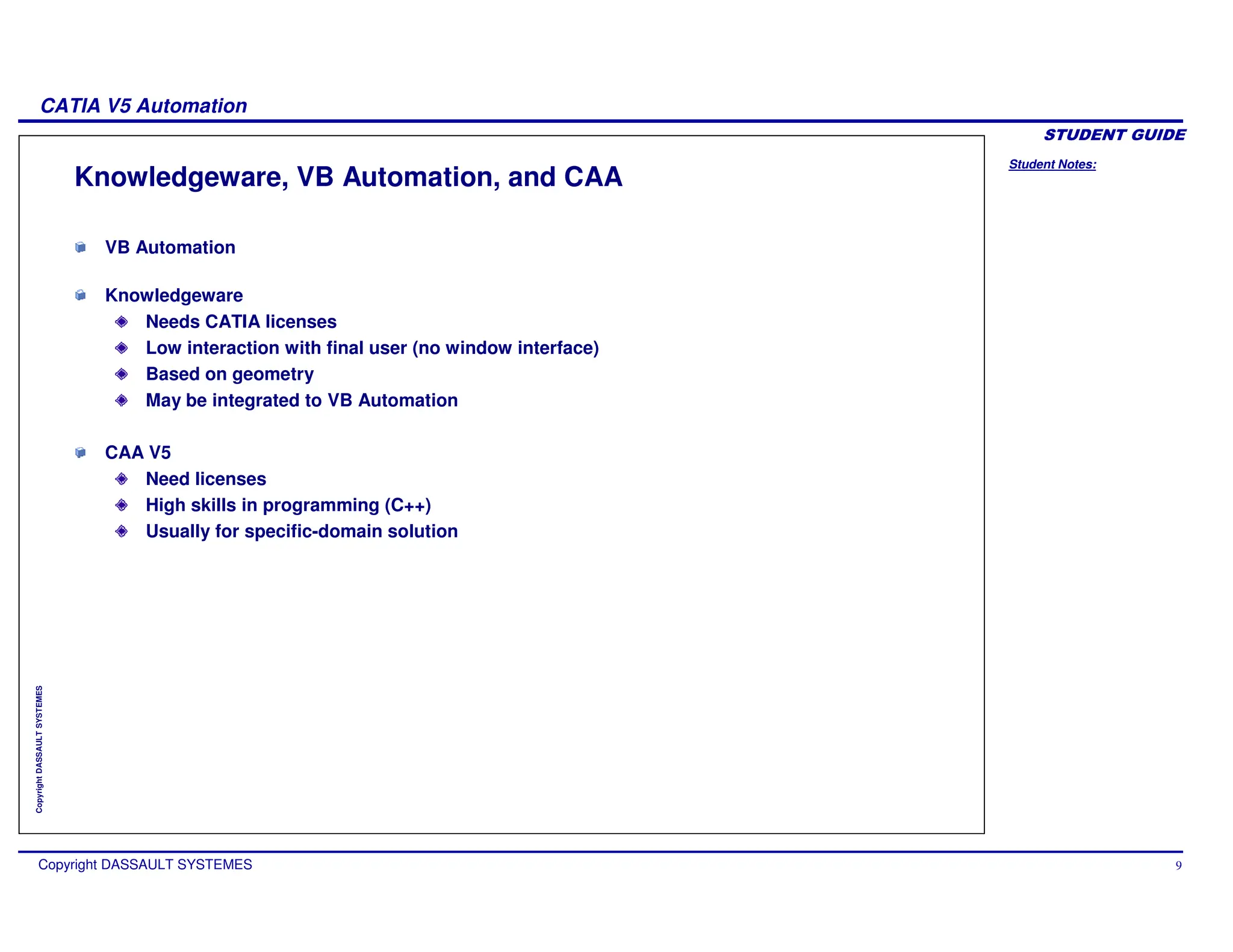 Student Notes:
CATIA V5 Automation
Copyright DASSAULT SYSTEMES 9
Copyright
DASSAULT
SYSTEMES
Knowledgeware, VB Automation, and CAA
VB Automation
Knowledgeware
Needs CATIA licenses
Low interaction with final user (no window interface)
Based on geometry
May be integrated to VB Automation
CAA V5
Need licenses
High skills in programming (C++)
Usually for specific-domain solution
 