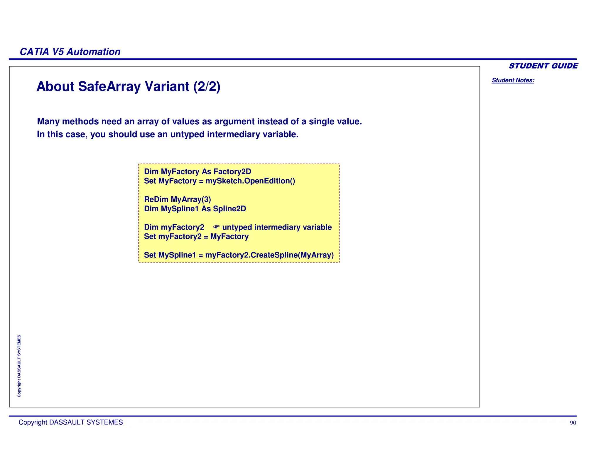 Student Notes:
CATIA V5 Automation
Copyright DASSAULT SYSTEMES 90
Copyright
DASSAULT
SYSTEMES
About SafeArray Variant (2/2)
Many methods need an array of values as argument instead of a single value.
In this case, you should use an untyped intermediary variable.
Dim MyFactory As Factory2D
Set MyFactory = mySketch.OpenEdition()
ReDim MyArray(3)
Dim MySpline1 As Spline2D
Dim myFactory2 untyped intermediary variable
Set myFactory2 = MyFactory
Set MySpline1 = myFactory2.CreateSpline(MyArray)
 