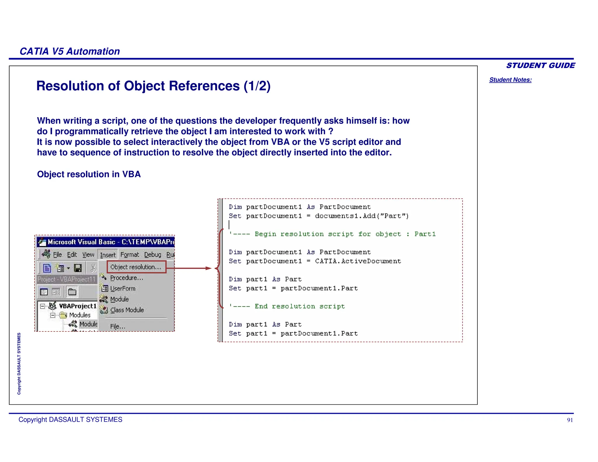 Student Notes:
CATIA V5 Automation
Copyright DASSAULT SYSTEMES 91
Copyright
DASSAULT
SYSTEMES
Resolution of Object References (1/2)
When writing a script, one of the questions the developer frequently asks himself is: how
do I programmatically retrieve the object I am interested to work with ?
It is now possible to select interactively the object from VBA or the V5 script editor and
have to sequence of instruction to resolve the object directly inserted into the editor.
Object resolution in VBA
 