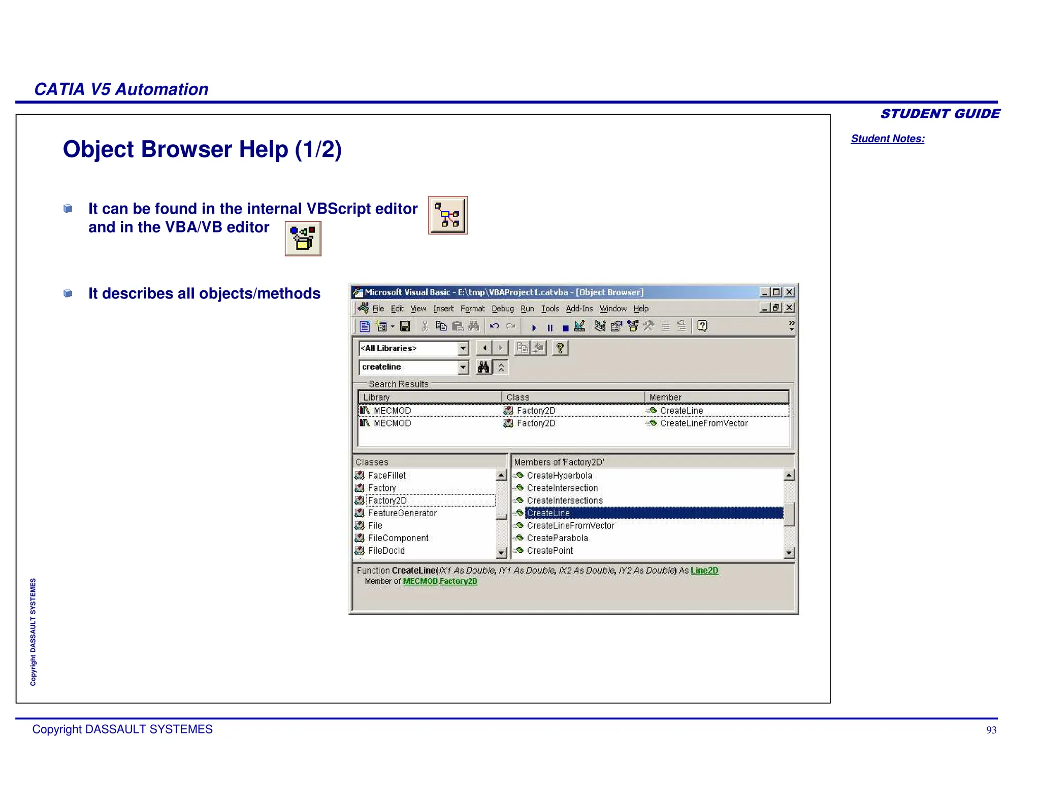 Student Notes:
CATIA V5 Automation
Copyright DASSAULT SYSTEMES 93
Copyright
DASSAULT
SYSTEMES
It can be found in the internal VBScript editor
and in the VBA/VB editor
It describes all objects/methods
Object Browser Help (1/2)
 