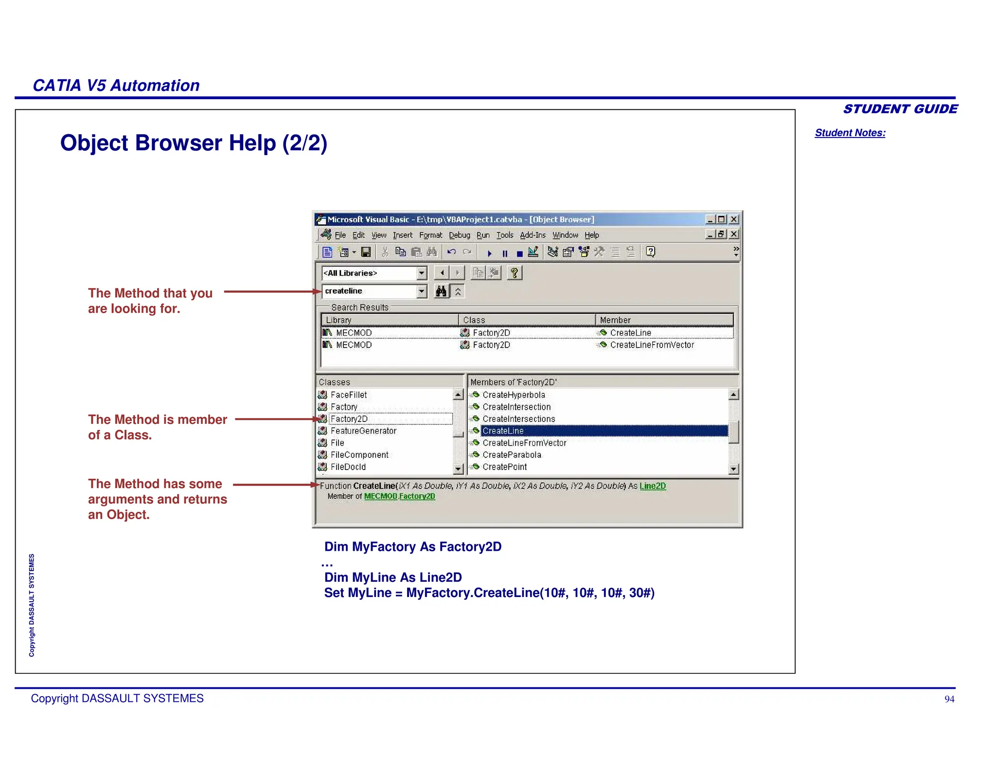 Student Notes:
CATIA V5 Automation
Copyright DASSAULT SYSTEMES 94
Copyright
DASSAULT
SYSTEMES
Object Browser Help (2/2)
The Method that you
are looking for.
The Method is member
of a Class.
The Method has some
arguments and returns
an Object.
Dim MyFactory As Factory2D
…
Dim MyLine As Line2D
Set MyLine = MyFactory.CreateLine(10#, 10#, 10#, 30#)
 