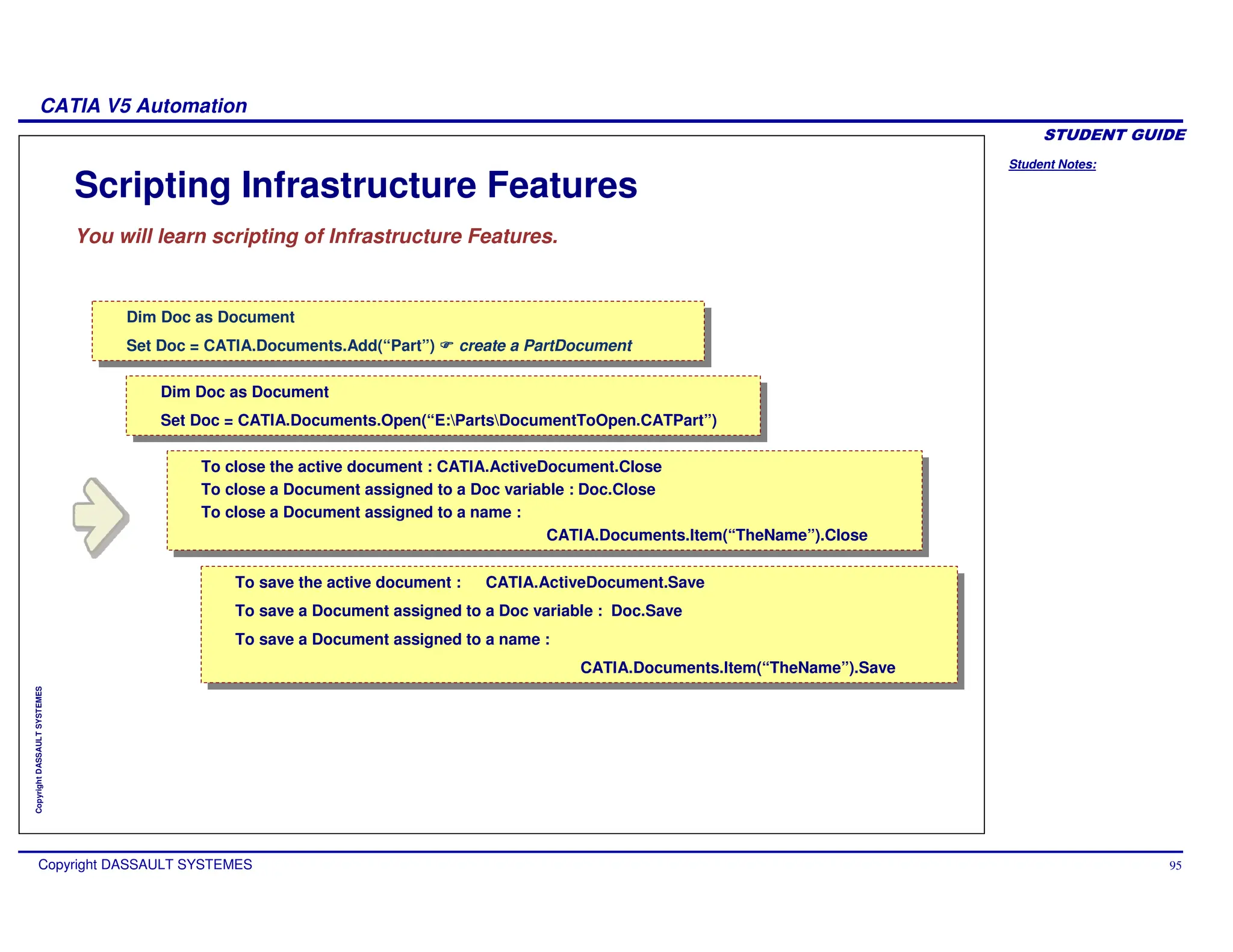 Student Notes:
CATIA V5 Automation
Copyright DASSAULT SYSTEMES 95
Copyright
DASSAULT
SYSTEMES
Scripting Infrastructure Features
You will learn scripting of Infrastructure Features.
Dim Doc as Document
Set Doc = CATIA.Documents.Add(“Part”) create a PartDocument
Dim Doc as Document
Set Doc = CATIA.Documents.Add(“Part”) create a PartDocument
Dim Doc as Document
Set Doc = CATIA.Documents.Open(“E:PartsDocumentToOpen.CATPart”)
Dim Doc as Document
Set Doc = CATIA.Documents.Open(“E:PartsDocumentToOpen.CATPart”)
Dim Doc as Document
Set Doc = CATIA.Documents.Add(“Part”) create a PartDocument
Dim Doc as Document
Set Doc = CATIA.Documents.Add(“Part”) create a PartDocument
To save the active document : CATIA.ActiveDocument.Save
To save a Document assigned to a Doc variable : Doc.Save
To save a Document assigned to a name :
CATIA.Documents.Item(“TheName”).Save
To save the active document : CATIA.ActiveDocument.Save
To save a Document assigned to a Doc variable : Doc.Save
To save a Document assigned to a name :
CATIA.Documents.Item(“TheName”).Save
To close the active document : CATIA.ActiveDocument.Close
To close a Document assigned to a Doc variable : Doc.Close
To close a Document assigned to a name :
CATIA.Documents.Item(“TheName”).Close
To close the active document : CATIA.ActiveDocument.Close
To close a Document assigned to a Doc variable : Doc.Close
To close a Document assigned to a name :
CATIA.Documents.Item(“TheName”).Close
 