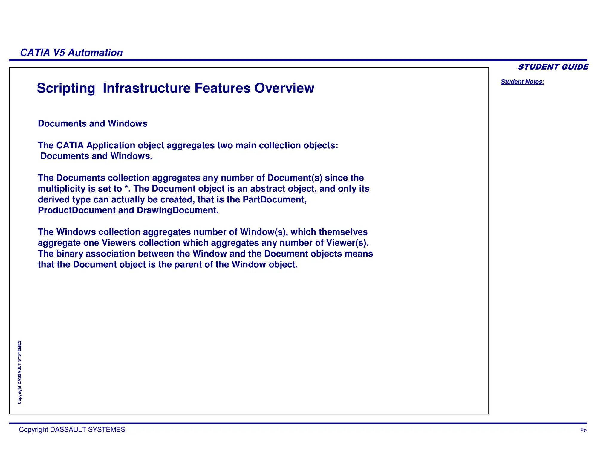 Student Notes:
CATIA V5 Automation
Copyright DASSAULT SYSTEMES 96
Copyright
DASSAULT
SYSTEMES
Scripting Infrastructure Features Overview
Documents and Windows
The CATIA Application object aggregates two main collection objects:
Documents and Windows.
The Documents collection aggregates any number of Document(s) since the
multiplicity is set to *. The Document object is an abstract object, and only its
derived type can actually be created, that is the PartDocument,
ProductDocument and DrawingDocument.
The Windows collection aggregates number of Window(s), which themselves
aggregate one Viewers collection which aggregates any number of Viewer(s).
The binary association between the Window and the Document objects means
that the Document object is the parent of the Window object.
 
