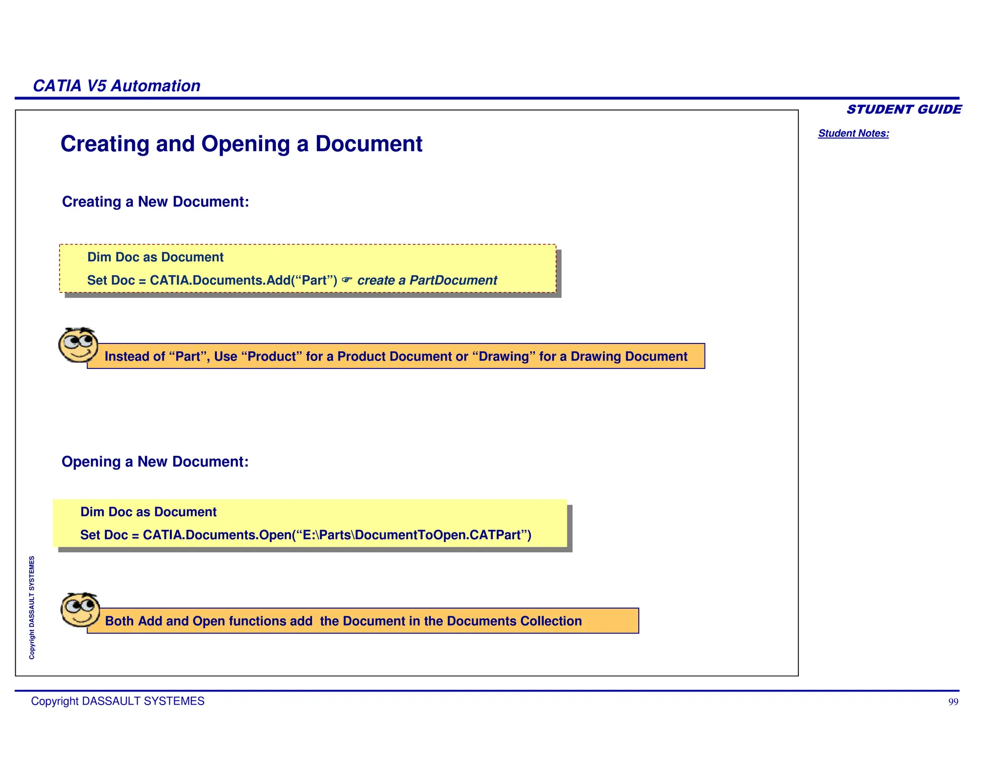 Student Notes:
CATIA V5 Automation
Copyright DASSAULT SYSTEMES 99
Copyright
DASSAULT
SYSTEMES
Creating and Opening a Document
Creating a New Document:
Opening a New Document:
Dim Doc as Document
Set Doc = CATIA.Documents.Add(“Part”) create a PartDocument
Dim Doc as Document
Set Doc = CATIA.Documents.Add(“Part”) create a PartDocument
Dim Doc as Document
Set Doc = CATIA.Documents.Open(“E:PartsDocumentToOpen.CATPart”)
Dim Doc as Document
Set Doc = CATIA.Documents.Open(“E:PartsDocumentToOpen.CATPart”)
Instead of “Part”, Use “Product” for a Product Document or “Drawing” for a Drawing Document
Both Add and Open functions add the Document in the Documents Collection
 