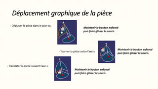Déplacement graphique de la pièce
- Déplacer la pièce dans le plan xz,
Maintenir le bouton enfoncé
puis faire glisser la souris.
Maintenir le bouton enfoncé
puis faire glisser la souris.
- Tourner la pièce selon l’axe y
Maintenir le bouton enfoncé
puis faire glisser la souris.
- Translater la pièce suivant l’axe x,
 