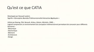 Qu’est ce que CATIA
Développé par Dassault system.
Signifie « Conception Assistée Tridimensionnelle Interactive Appliquée »
Utilisé par Boeing, PSA, Renault, Airbus, Alstom, Michelin, CNRS …
Logiciel comprenant un environnement de conception tridimensionnel permettant de concevoir pour différents
domaines :
-Mécanique
-Electronique
-Bâtiment
-Architecture
-Design
 